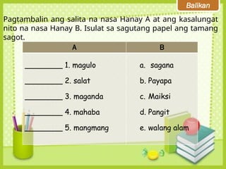 Balikan
Pagtambalin ang salita na nasa Hanay A at ang kasalungat
nito na nasa Hanay B. Isulat sa sagutang papel ang tamang
sagot.
A B
________ 1. magulo
________ 2. salat
________ 3. maganda
________ 4. mahaba
________ 5. mangmang
a. sagana
b. Payapa
c. Maiksi
d. Pangit
e. walang alam
 