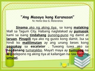 “Ang Masaya kong Karanasan”
Ni: Hellie Dee G. Melendres
Sinama ako ng aking tiya sa isang malaking
Mall sa Tagum City. Habang naglalakad ay pumasok
kami sa isang tindahang punong-puno ng damit at
laruan. Pinapili nya ako ng gusto kong damit. Isa sa
hindi ko malilimutan ay ang unang beses kong
pagsakay sa escalator . Tuwang tuwa ako sa
hagdanang tumatakbo. Maya’t maya ay tumunog na
ang telepono ng aking tiya at kailangan na raw naming
umuwi.
 