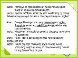 Wella: Alam niyo ba noong Sabado ay nagtanim kami ng iba’t
ibang uri ng gulay sa aming bakuran?
James: Ganoon ba? Kami naman ay nasa loob lamang ng aming
bahay habang ipinagluluto kami ni nanay ng masarap na pagkain.
Ana: Oo nga. Ako rin gusto ko yang masasarap na pagkain.
Pagpipinta naman ang nakahiligan kong gawin habang
nasa bahay lang.
Wella: Maganda at makabuluhan ang mga ginagawa sa panahon
ng quarantine.
Danjo: Pagti-Tiktok at pag aalaga ng mga hayop ang aking
pampalipas-oras.
Wella: Iba-iba ang mga nais nating gawin. Huwag nating
kalimutang magdasal palagi sa Panginoon upang mawala
na ang Corona Virus na iyan.
 