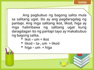 Isaisip
Ang pagbubuo ng bagong salita mula
sa salitang ugat. Ito ay ang pagdaragdag ng
panlapi. Ang mga salitang ikot, likod, higa ay
mga halimbawa ng salitang ugat kung
daragdagan ito ng panlapi tayo ay makabubuo
ng bagong salita.
 ikot – um + ikot
 likod – ta-, um + likod
 higa – um + higa
 