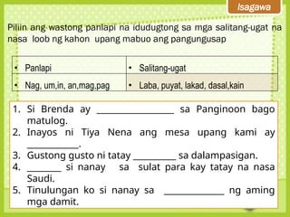Isagawa
Piliin ang wastong panlapi na idudugtong sa mga salitang-ugat na
nasa loob ng kahon upang mabuo ang pangungusap
• Panlapi • Salitang-ugat
• Nag, um,in, an,mag,pag • Laba, puyat, lakad, dasal,kain
1. Si Brenda ay __________________ sa Panginoon bago
matulog.
2. Inayos ni Tiya Nena ang mesa upang kami ay
____________.
3. Gustong gusto ni tatay __________ sa dalampasigan.
4. ________ si nanay sa sulat para kay tatay na nasa
Saudi.
5. Tinulungan ko si nanay sa ______________ ng aming
mga damit.
 