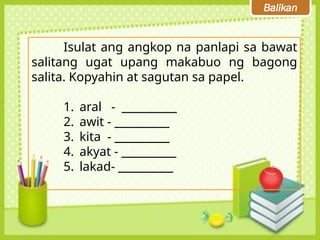 Balikan
Isulat ang angkop na panlapi sa bawat
salitang ugat upang makabuo ng bagong
salita. Kopyahin at sagutan sa papel.
1. aral - __________
2. awit - __________
3. kita - __________
4. akyat - __________
5. lakad- __________
 