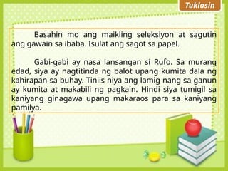Tuklasin
Basahin mo ang maikling seleksiyon at sagutin
ang gawain sa ibaba. Isulat ang sagot sa papel.
Gabi-gabi ay nasa lansangan si Rufo. Sa murang
edad, siya ay nagtitinda ng balot upang kumita dala ng
kahirapan sa buhay. Tiniis niya ang lamig nang sa ganun
ay kumita at makabili ng pagkain. Hindi siya tumigil sa
kaniyang ginagawa upang makaraos para sa kaniyang
pamilya.
 