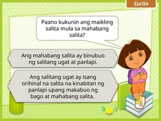 Suriin
Ang mahabang salita ay binubuo
ng salitang ugat at panlapi.
Paano kukunin ang maikling
salita mula sa mahabang
salita?
Ang salitang ugat ay isang
orihinal na salita na kinabitan ng
panlapi upang makabuo ng
bago at mahabang salita.
 