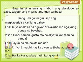 Pagyamanin
Basahin at unawaing mabuti ang dayalogo sa
ibaba. Sagutin ang mga katanungan sa ibaba.
Isang umaga, nag-uusap ang
magkapatid sa kanilang bahay.
Cris: Kuya abala ka ba ngayon? Pakikuha mo nga yung
bunga ng bayabas.
Jose : Hindi naman, gusto mo ba akyatin ko? saan ba
banda?
Cris: Hayun po oh, nakita mo na?
Jose: Ah ‘yon! maghintay ka diyan sa ibaba at saluhin
mo
Cris: Halika kuya, sabay natin itong kainin
 
