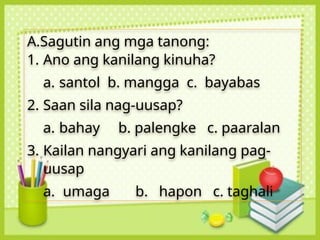 A.Sagutin ang mga tanong:
1. Ano ang kanilang kinuha?
a. santol b. mangga c. bayabas
2. Saan sila nag-uusap?
a. bahay b. palengke c. paaralan
3. Kailan nangyari ang kanilang pag-
uusap
a. umaga b. hapon c. taghali
 