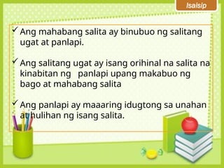 Isaisip
Ang mahabang salita ay binubuo ng salitang
ugat at panlapi.
Ang salitang ugat ay isang orihinal na salita na
kinabitan ng panlapi upang makabuo ng
bago at mahabang salita
Ang panlapi ay maaaring idugtong sa unahan
at hulihan ng isang salita.
 