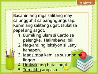 Isagawa
Basahin ang mga salitang may
salungguhit sa pangngungusap.
Kunin ang salitang ugat. Isulat sa
papel ang sagot.
1. Bumili ng ulam si Cardo sa
palengke. Halimbawa: bili
2. Nag-aral ng leksiyon si Leny
kahapon.
3. Magsimba kami sa susunod na
linggo.
4. Umiyak ang bata kagai.
5. Tumakbo ang aso
 