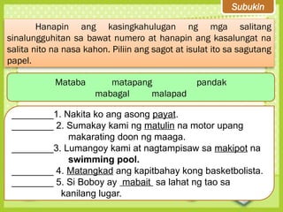 Subukin
Hanapin ang kasingkahulugan ng mga salitang
sinalungguhitan sa bawat numero at hanapin ang kasalungat na
salita nito na nasa kahon. Piliin ang sagot at isulat ito sa sagutang
papel.
Mataba matapang pandak
mabagal malapad
________1. Nakita ko ang asong payat.
________ 2. Sumakay kami ng matulin na motor upang
makarating doon ng maaga.
________3. Lumangoy kami at nagtampisaw sa makipot na
swimming pool.
________ 4. Matangkad ang kapitbahay kong basketbolista.
________ 5. Si Boboy ay mabait sa lahat ng tao sa
kanilang lugar.
 