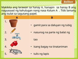 Balikan
Makikita ang larawan sa hanay A, hanapin sa hanay B ang
nagsasaad ng kahulugan nang nasa Kolum A . Titik lamang
ang isulat sa sagutang papel.
A B
1.
2.
3.
4.
5.
• gamit para sa daluyan ng tubig
• nasunog na parte ng balat ng
tao
• isang bagay na tinataniman
• tulis ng lapis
 