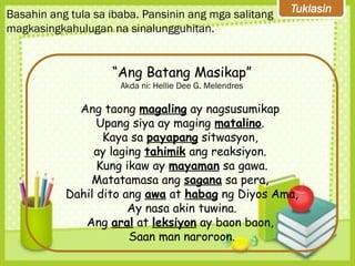 Tuklasin
Basahin ang tula sa ibaba. Pansinin ang mga salitang
magkasingkahulugan na sinalungguhitan.
“Ang Batang Masikap”
Akda ni: Hellie Dee G. Melendres
Ang taong magaling ay nagsusumikap
Upang siya ay maging matalino.
Kaya sa payapang sitwasyon,
ay laging tahimik ang reaksiyon.
Kung ikaw ay mayaman sa gawa.
Matatamasa ang sagana sa pera,
Dahil dito ang awa at habag ng Diyos Ama,
Ay nasa akin tuwina.
Ang aral at leksiyon ay baon baon,
Saan man naroroon.
 