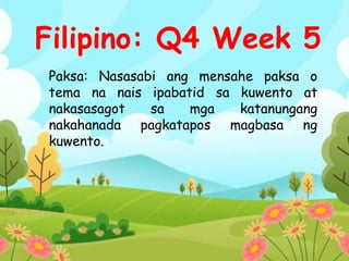 Paksa: Nasasabi ang mensahe paksa o
tema na nais ipabatid sa kuwento at
nakasasagot sa mga katanungang
nakahanada pagkatapos magbasa ng
kuwento.
Filipino: Q4 Week 5
 
