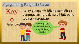 - Ito ay ginagamit bilang pamalit sa
pangngalan ng dalawa o higit pang
tao na kinakausap.
Mga gamit ng Panghalip Panao
Halimbaw
a:
Kayo ng Kuya
Amadeo mo ang
maglilinis ng
garahe.
 