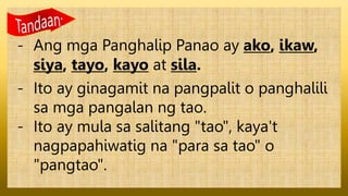 - Ang mga Panghalip Panao ay ako, ikaw,
siya, tayo, kayo at sila.
- Ito ay ginagamit na pangpalit o panghalili
sa mga pangalan ng tao.
- Ito ay mula sa salitang "tao", kaya't
nagpapahiwatig na "para sa tao" o
"pangtao".
 