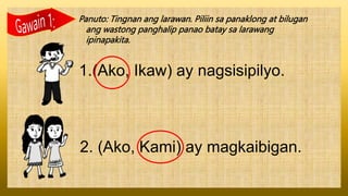 Panuto: Tingnan ang larawan. Piliin sa panaklong at bilugan
ang wastong panghalip panao batay sa larawang
ipinapakita.
1.(Ako, Ikaw) ay nagsisipilyo.
2. (Ako, Kami) ay magkaibigan.
 