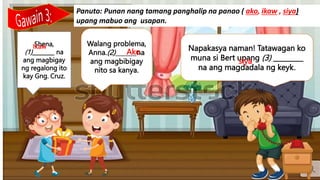 Napakasya naman! Tatawagan ko
muna si Bert upang (3) _________
na ang magdadala ng keyk.
Walang problema,
Anna.(2)_______na
ang magbibigay
nito sa kanya.
Shena,
(1)________ na
ang magbigay
ng regalong ito
kay Gng. Cruz.
Panuto: Punan nang tamang panghalip na panao ( ako, ikaw , siya)
upang mabuo ang usapan.
Ikaw
Ako
siya
 