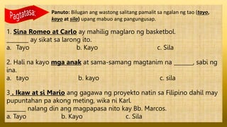 Panuto: Bilugan ang wastong salitang pamalit sa ngalan ng tao (tayo,
kayo at sila) upang mabuo ang pangungusap.
1. Sina Romeo at Carlo ay mahilig maglaro ng basketbol.
________ ay sikat sa larong ito.
a. Tayo b. Kayo c. Sila
2. Hali na kayo mga anak at sama-samang magtanim na _______, sabi ng
ina.
a. tayo b. kayo c. sila
3 . Ikaw at si Mario ang gagawa ng proyekto natin sa Filipino dahil may
pupuntahan pa akong meting, wika ni Karl.
_______ nalang din ang magpapasa nito kay Bb. Marcos.
a. Tayo b. Kayo c. Sila
 