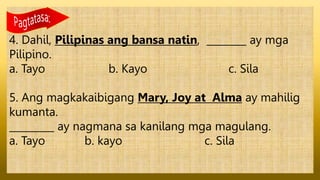 4. Dahil, Pilipinas ang bansa natin, ________ ay mga
Pilipino.
a. Tayo b. Kayo c. Sila
5. Ang magkakaibigang Mary, Joy at Alma ay mahilig
kumanta.
_________ ay nagmana sa kanilang mga magulang.
a. Tayo b. kayo c. Sila
 