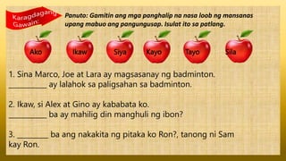 Panuto: Gamitin ang mga panghalip na nasa loob ng mansanas
upang mabuo ang pangungusap. Isulat ito sa patlang.
Ako Ikaw Siya Kayo Tayo Sila
1. Sina Marco, Joe at Lara ay magsasanay ng badminton.
___________ ay lalahok sa paligsahan sa badminton.
2. Ikaw, si Alex at Gino ay kababata ko.
___________ ba ay mahilig din manghuli ng ibon?
3. _________ ba ang nakakita ng pitaka ko Ron?, tanong ni Sam
kay Ron.
 