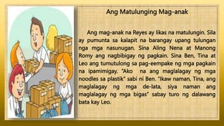 Ang Matulunging Mag-anak
Ang mag-anak na Reyes ay likas na matulungin. Sila
ay pumunta sa kalapit na barangay upang tulungan
nga mga nasunugan. Sina Aling Nena at Manong
Romy ang nagbibigay ng pagkain. Sina Ben, Tina at
Leo ang tumutulong sa pag-eempake ng mga pagkain
na ipamimigay. “Ako na ang maglalagay ng mga
noodles sa plastik” sabi ni Ben. “Ikaw naman, Tina, ang
maglalagay ng mga de-lata, siya naman ang
maglalagay ng mga bigas” sabay turo ng dalawang
bata kay Leo.
 