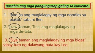 1. “Ako na ang maglalagay ng mga noodles sa
plastik” sabi ni Ben.
Basahin ang mga pangungusap galing sa kuwento.
2. “Ikaw naman, Tina, ang maglalagay ng
mga de-lata.
3. “Siya naman ang maglalagay ng mga bigas”
sabay turo ng dalawang bata kay Leo.
 