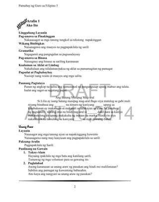 DRAFT
April 10,2014
Patnubay ng Guro sa Filipino 3
2
Aralin 1
Ako Ito
Lingguhang Layunin
Pag-unawa sa Pinakinggan
Nakasasagot sa mga tanong tungkol sa tekstong napakinggan
Wikang Binibigkas
Naisasagawa ang maayos na pagpapakilala ng sarili
Gramatika
Nagagamit ang pangngalan sa pagsasalaysay
Pag-unawa sa Binasa
Naiuugnay ang binasa sa sariling karanasan
Kaalaman sa Aklat at Limbag
Nahuhulaan ang nilalaman/paksa ng aklat sa pamamagitan ng pamagat
Pagsulat at Pagbabaybay
Nasisipi nang wasto at maayos ang mga salita
Paunang Pagtataya
Punan ng angkop na salita ang sumusunod na pangungusap upang mabuo ang talata.
Isulat ang sagot sa sagutang papel.
Ang Batang Masipag Mag-aral
Si Lilia ay isang batang masipag mag-aral.Bago siya matulog sa gabi muli
niyang binabasa ang _______ na itinuro ng kaniyang _____ upang sa
kinabukasan ay makasagot at makasali sa talakayan sa klase.Sa panahon
ng pagsusulit, walang oras na hindi nag-aral si ______ dahil para sa kaniya
makatutulong ito upang makakuha ng mataas na marka. Hindi rin siya
nakalilimot na tumulong sa kaniyang_____ sa mga gawaing-bahay.
Unang Araw
Layunin
Nasasagot ang mga tanong ayon sa napakinggang kuwento
Naisasagawa nang may kaayusan ang pagpapakilala sa sarili
Paksang-Aralin
Pagpapakilala ng Sarili
Panlinang na Gawain
1. Tukoy-Alam
Hayaang ipakilala ng mga bata ang kanilang sarili.
Tumawag ng mga volunteer para sa gawaing ito.
2. Paglalahad
Anong karanasan sa unang araw ng pasukan ang hindi mo malilimutan?
Sabihin ang pamagat ng kuwentong babasahin.
Ano kaya ang nangyari sa unang araw ng pasukan?
 