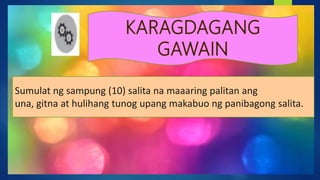 Sumulat ng sampung (10) salita na maaaring palitan ang
una, gitna at hulihang tunog upang makabuo ng panibagong salita.
 