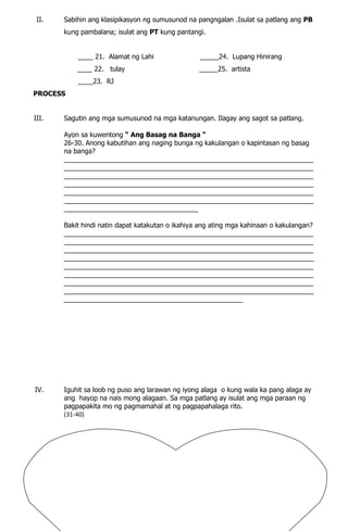 II. Sabihin ang klasipikasyon ng sumusunod na pangngalan .Isulat sa patlang ang PB
kung pambalana; isulat ang PT kung pantangi.
____ 21. Alamat ng Lahi _____24. Lupang Hinirang
____ 22. tulay _____25. artista
____23. RJ
PROCESS
III. Sagutin ang mga sumusunod na mga katanungan. Ilagay ang sagot sa patlang.
Ayon sa kuwentong “ Ang Basag na Banga “
26-30. Anong kabutihan ang naging bunga ng kakulangan o kapintasan ng basag
na banga?
___________________________________________________________________
___________________________________________________________________
___________________________________________________________________
___________________________________________________________________
___________________________________________________________________
___________________________________________________________________
____________________________________
Bakit hindi natin dapat katakutan o ikahiya ang ating mga kahinaan o kakulangan?
___________________________________________________________________
___________________________________________________________________
___________________________________________________________________
___________________________________________________________________
___________________________________________________________________
___________________________________________________________________
___________________________________________________________________
___________________________________________________________________
________________________________________________
IV. Iguhit sa loob ng puso ang larawan ng iyong alaga o kung wala ka pang alaga ay
ang hayop na nais mong alagaan. Sa mga patlang ay isulat ang mga paraan ng
pagpapakita mo ng pagmamahal at ng pagpapahalaga rito.
(31-40)
 