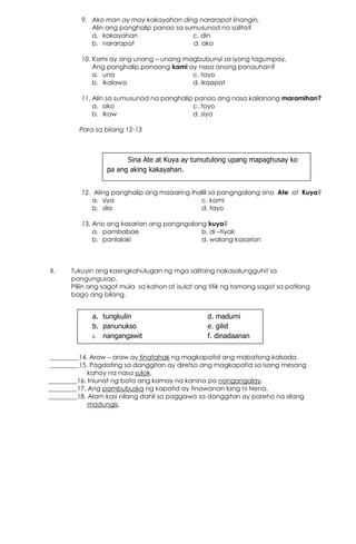 9. Ako man ay may kakayahan ding nararapat linangin.
Alin ang panghalip panao sa sumusunod na salita?
a. kakayahan c. din
b. nararapat d. ako
10. Kami ay ang unang – unang magbubunyi sa iyong tagumpay.
Ang panghalip panaong kami ay nasa anong panauhan?
a. una c. tayo
b. ikalawa d. ikaapat
11. Alin sa sumusunod na panghalip panao ang nasa kailanang maramihan?
a. ako c. tayo
b. ikaw d. siya
Para sa bilang 12-13
12. Aling panghalip ang maaaring ihalili sa pangngalang sina Ate at Kuya?
a. siya c. kami
b. sila d. tayo
13. Ano ang kasarian ang pangngalang kuya?
a. pambabae b. di –tiyak
b. panlalaki d. walang kasarian
II. Tukuyin ang kasingkahulugan ng mga salitang nakasalungguhit sa
pangungusap.
Piliin ang sagot mula sa kahon at isulat ang titik ng tamang sagot sa patlang
bago ang bilang.
_________14. Araw – araw ay tinatahak ng magkapatid ang mabatong kalsada.
_________15. Pagdating sa danggitan ay diretso ang magkapatid sa isang mesang
kahoy na nasa sulok.
_________16. Iniunat ng bata ang kamay na kanina pa nangangalay.
_________17. Ang pambubuska ng kapatid ay tinawanan lang ni Nena.
_________18. Alam kasi nilang dahil sa paggawa sa danggitan ay pareho na silang
madungis.
Sina Ate at Kuya ay tumutulong upang mapaghusay ko
pa ang aking kakayahan.
a. tungkulin d. madumi
b. panunukso e. gilid
c. nangangawit f. dinadaanan
 