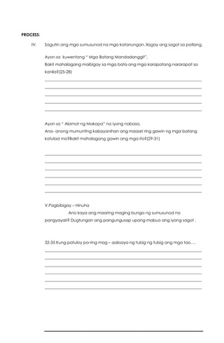PROCESS:
IV. Sagutin ang mga sumusunod na mga katanungan. Ilagay ang sagot sa patlang.
Ayon sa kuwentong “ Mga Batang Mandadanggit”,
Bakit mahalagang maibigay sa mga bata ang mga karapatang nararapat sa
kanila?(25-28)
______________________________________________________________________________
______________________________________________________________________________
______________________________________________________________________________
______________________________________________________________________________
______________________________________________________________________________
Ayon sa “ Alamat ng Makopa” na iyong nabasa,
Ano- anong mumunting kabayanihan ang maaari ring gawin ng mga batang
katulad mo?Bakit mahalagang gawin ang mga ito?(29-31)
______________________________________________________________________________
______________________________________________________________________________
______________________________________________________________________________
______________________________________________________________________________
______________________________________________________________________________
______________________________________________________________________________
V.Pagbibigay – Hinuha
Ano kaya ang maaring maging bunga ng sumusunod na
pangyayari? Dugtungan ang pangungusap upang mabuo ang iyong sagot .
32-35 Kung patuloy pa ring mag – aaksaya ng tubig ng tubig ang mga tao….
______________________________________________________________________________
______________________________________________________________________________
______________________________________________________________________________
______________________________________________________________________________
______________________________________________________________________________
______________________________________________________________________________
 