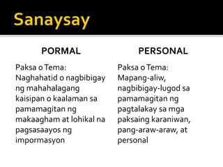 PORMAL
Paksa oTema:
Naghahatid o nagbibigay
ng mahahalagang
kaisipan o kaalaman sa
pamamagitan ng
makaagham at lohikal na
pagsasaayos ng
impormasyon
PERSONAL
Paksa oTema:
Mapang-aliw,
nagbibigay-lugod sa
pamamagitan ng
pagtalakay sa mga
paksaing karaniwan,
pang-araw-araw, at
personal
 