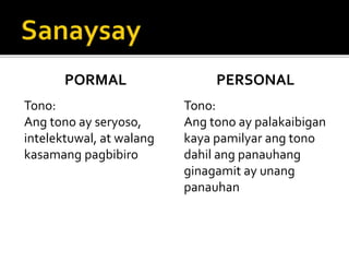 PORMAL
Tono:
Ang tono ay seryoso,
intelektuwal, at walang
kasamang pagbibiro
PERSONAL
Tono:
Ang tono ay palakaibigan
kaya pamilyar ang tono
dahil ang panauhang
ginagamit ay unang
panauhan
 
