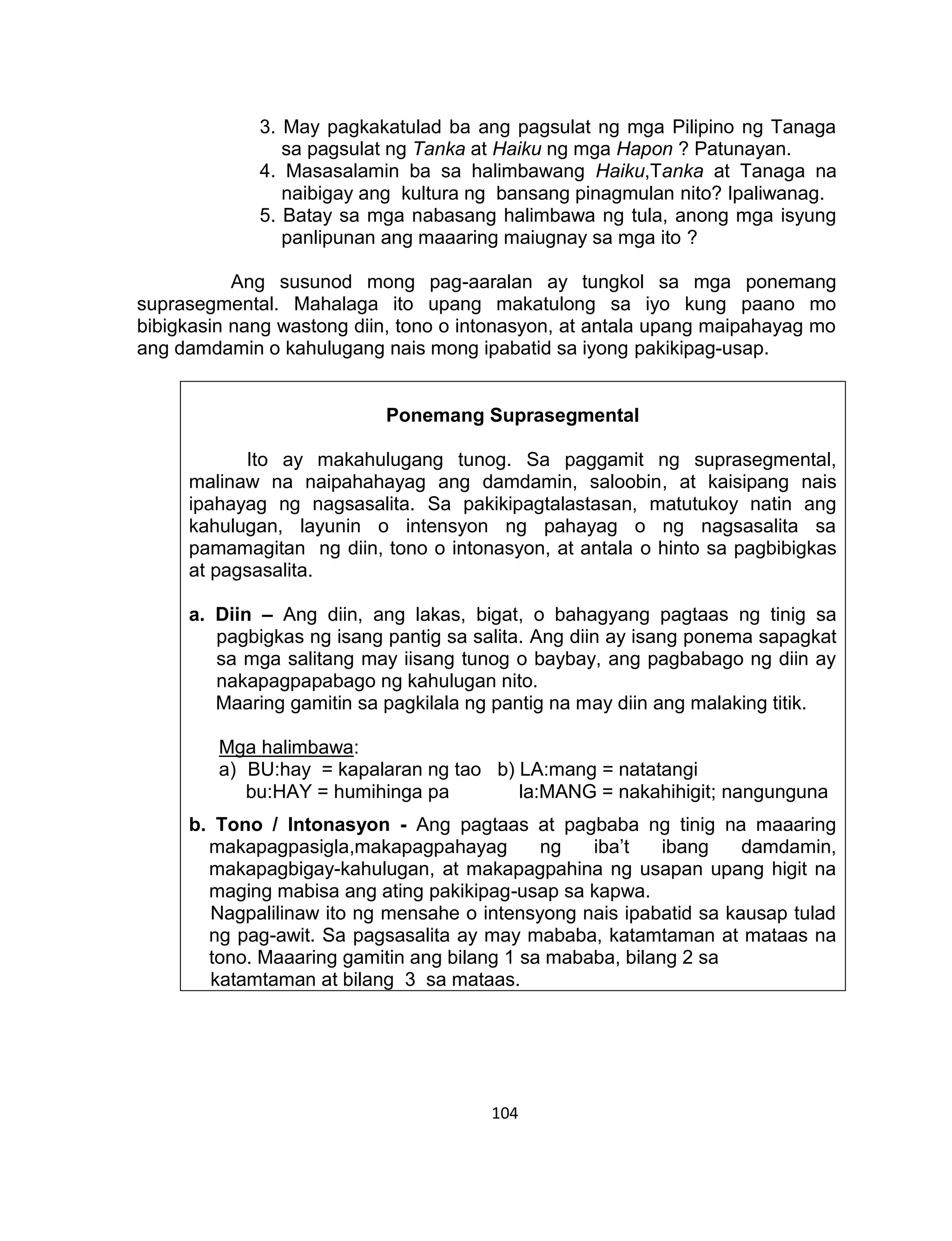 104
3. May pagkakatulad ba ang pagsulat ng mga Pilipino ng Tanaga
sa pagsulat ng Tanka at Haiku ng mga Hapon ? Patunayan.
4. Masasalamin ba sa halimbawang Haiku,Tanka at Tanaga na
naibigay ang kultura ng bansang pinagmulan nito? Ipaliwanag.
5. Batay sa mga nabasang halimbawa ng tula, anong mga isyung
panlipunan ang maaaring maiugnay sa mga ito ?
Ang susunod mong pag-aaralan ay tungkol sa mga ponemang
suprasegmental. Mahalaga ito upang makatulong sa iyo kung paano mo
bibigkasin nang wastong diin, tono o intonasyon, at antala upang maipahayag mo
ang damdamin o kahulugang nais mong ipabatid sa iyong pakikipag-usap.
Ponemang Suprasegmental
Ito ay makahulugang tunog. Sa paggamit ng suprasegmental,
malinaw na naipahahayag ang damdamin, saloobin, at kaisipang nais
ipahayag ng nagsasalita. Sa pakikipagtalastasan, matutukoy natin ang
kahulugan, layunin o intensyon ng pahayag o ng nagsasalita sa
pamamagitan ng diin, tono o intonasyon, at antala o hinto sa pagbibigkas
at pagsasalita.
a. Diin – Ang diin, ang lakas, bigat, o bahagyang pagtaas ng tinig sa
pagbigkas ng isang pantig sa salita. Ang diin ay isang ponema sapagkat
sa mga salitang may iisang tunog o baybay, ang pagbabago ng diin ay
nakapagpapabago ng kahulugan nito.
Maaring gamitin sa pagkilala ng pantig na may diin ang malaking titik.
Mga halimbawa:
a) BU:hay = kapalaran ng tao b) LA:mang = natatangi
bu:HAY = humihinga pa la:MANG = nakahihigit; nangunguna
b. Tono / Intonasyon - Ang pagtaas at pagbaba ng tinig na maaaring
makapagpasigla,makapagpahayag ng iba’t ibang damdamin,
makapagbigay-kahulugan, at makapagpahina ng usapan upang higit na
maging mabisa ang ating pakikipag-usap sa kapwa.
Nagpalilinaw ito ng mensahe o intensyong nais ipabatid sa kausap tulad
ng pag-awit. Sa pagsasalita ay may mababa, katamtaman at mataas na
tono. Maaaring gamitin ang bilang 1 sa mababa, bilang 2 sa
katamtaman at bilang 3 sa mataas.
 
