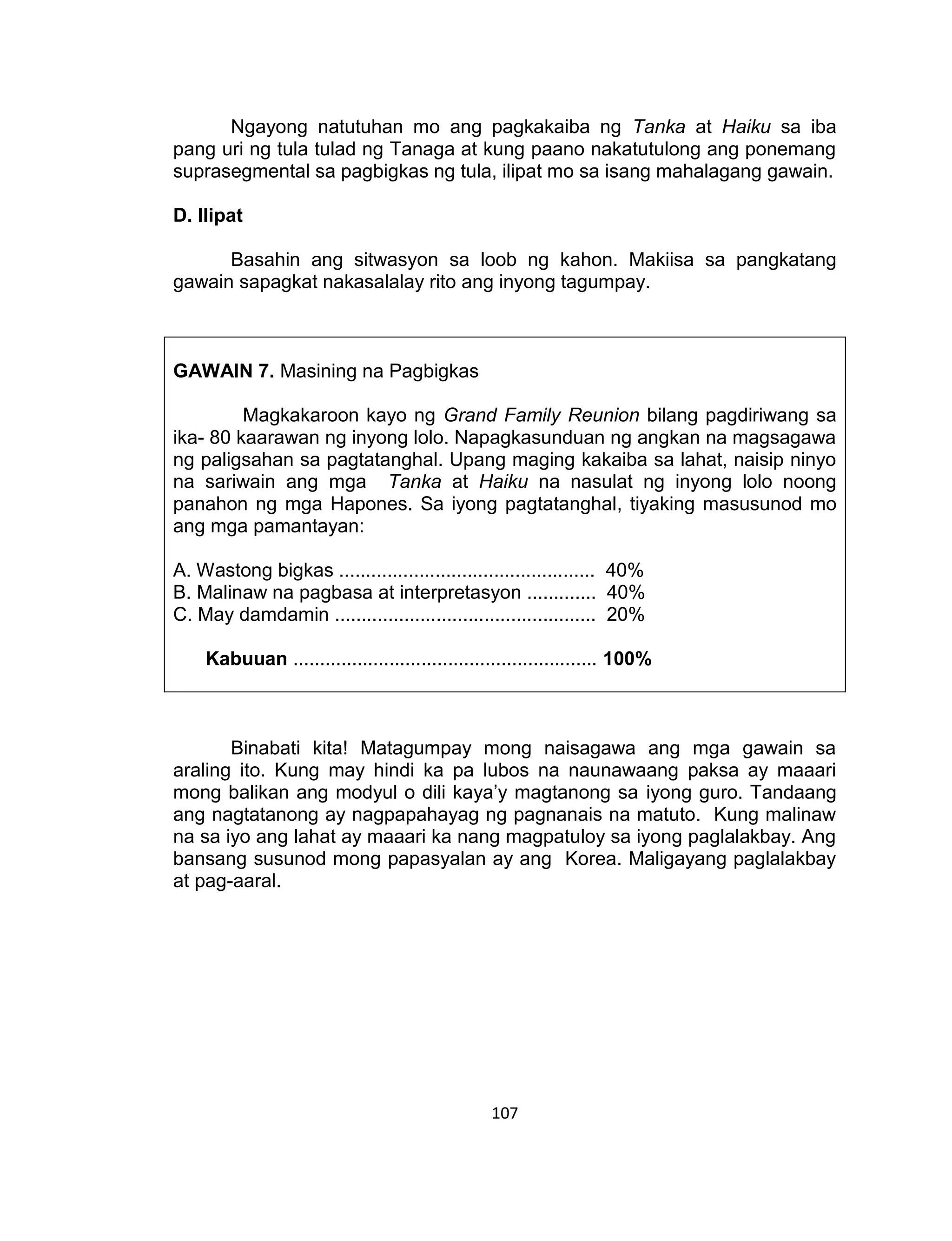 107
Ngayong natutuhan mo ang pagkakaiba ng Tanka at Haiku sa iba
pang uri ng tula tulad ng Tanaga at kung paano nakatutulong ang ponemang
suprasegmental sa pagbigkas ng tula, ilipat mo sa isang mahalagang gawain.
D. Ilipat
Basahin ang sitwasyon sa loob ng kahon. Makiisa sa pangkatang
gawain sapagkat nakasalalay rito ang inyong tagumpay.
GAWAIN 7. Masining na Pagbigkas
Magkakaroon kayo ng Grand Family Reunion bilang pagdiriwang sa
ika- 80 kaarawan ng inyong lolo. Napagkasunduan ng angkan na magsagawa
ng paligsahan sa pagtatanghal. Upang maging kakaiba sa lahat, naisip ninyo
na sariwain ang mga Tanka at Haiku na nasulat ng inyong lolo noong
panahon ng mga Hapones. Sa iyong pagtatanghal, tiyaking masusunod mo
ang mga pamantayan:
A. Wastong bigkas ................................................ 40%
B. Malinaw na pagbasa at interpretasyon ............. 40%
C. May damdamin ................................................. 20%
Kabuuan ......................................................... 100%
Binabati kita! Matagumpay mong naisagawa ang mga gawain sa
araling ito. Kung may hindi ka pa lubos na naunawaang paksa ay maaari
mong balikan ang modyul o dili kaya’y magtanong sa iyong guro. Tandaang
ang nagtatanong ay nagpapahayag ng pagnanais na matuto. Kung malinaw
na sa iyo ang lahat ay maaari ka nang magpatuloy sa iyong paglalakbay. Ang
bansang susunod mong papasyalan ay ang Korea. Maligayang paglalakbay
at pag-aaral.
 