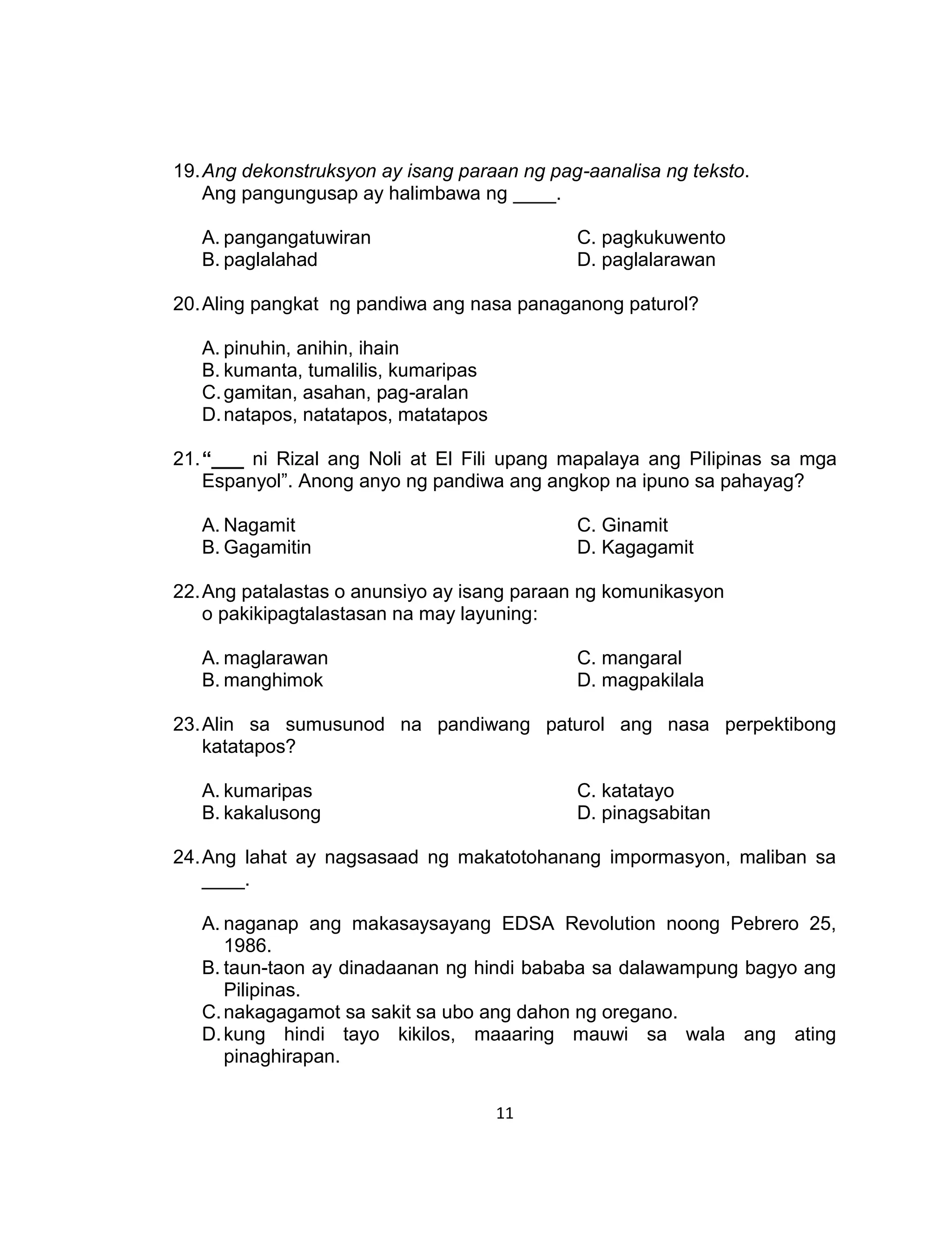11
19.Ang dekonstruksyon ay isang paraan ng pag-aanalisa ng teksto.
Ang pangungusap ay halimbawa ng ____.
A. pangangatuwiran C. pagkukuwento
B. paglalahad D. paglalarawan
20.Aling pangkat ng pandiwa ang nasa panaganong paturol?
A. pinuhin, anihin, ihain
B. kumanta, tumalilis, kumaripas
C.gamitan, asahan, pag-aralan
D.natapos, natatapos, matatapos
21.“___ ni Rizal ang Noli at El Fili upang mapalaya ang Pilipinas sa mga
Espanyol”. Anong anyo ng pandiwa ang angkop na ipuno sa pahayag?
A. Nagamit C. Ginamit
B. Gagamitin D. Kagagamit
22.Ang patalastas o anunsiyo ay isang paraan ng komunikasyon
o pakikipagtalastasan na may layuning:
A. maglarawan C. mangaral
B. manghimok D. magpakilala
23.Alin sa sumusunod na pandiwang paturol ang nasa perpektibong
katatapos?
A. kumaripas C. katatayo
B. kakalusong D. pinagsabitan
24.Ang lahat ay nagsasaad ng makatotohanang impormasyon, maliban sa
____.
A. naganap ang makasaysayang EDSA Revolution noong Pebrero 25,
1986.
B. taun-taon ay dinadaanan ng hindi bababa sa dalawampung bagyo ang
Pilipinas.
C.nakagagamot sa sakit sa ubo ang dahon ng oregano.
D.kung hindi tayo kikilos, maaaring mauwi sa wala ang ating
pinaghirapan.
 