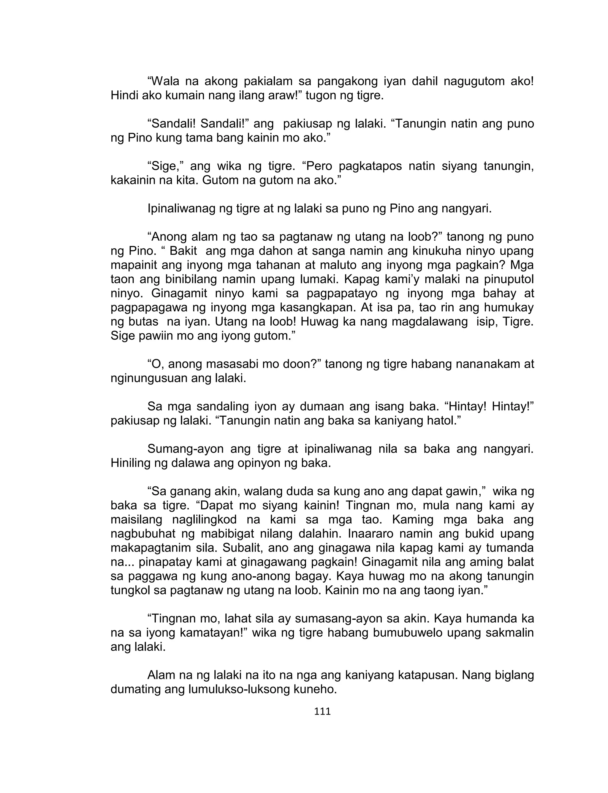 111
“Wala na akong pakialam sa pangakong iyan dahil nagugutom ako!
Hindi ako kumain nang ilang araw!” tugon ng tigre.
“Sandali! Sandali!” ang pakiusap ng lalaki. “Tanungin natin ang puno
ng Pino kung tama bang kainin mo ako.”
“Sige,” ang wika ng tigre. “Pero pagkatapos natin siyang tanungin,
kakainin na kita. Gutom na gutom na ako.”
Ipinaliwanag ng tigre at ng lalaki sa puno ng Pino ang nangyari.
“Anong alam ng tao sa pagtanaw ng utang na loob?” tanong ng puno
ng Pino. “ Bakit ang mga dahon at sanga namin ang kinukuha ninyo upang
mapainit ang inyong mga tahanan at maluto ang inyong mga pagkain? Mga
taon ang binibilang namin upang lumaki. Kapag kami’y malaki na pinuputol
ninyo. Ginagamit ninyo kami sa pagpapatayo ng inyong mga bahay at
pagpapagawa ng inyong mga kasangkapan. At isa pa, tao rin ang humukay
ng butas na iyan. Utang na loob! Huwag ka nang magdalawang isip, Tigre.
Sige pawiin mo ang iyong gutom.”
“O, anong masasabi mo doon?” tanong ng tigre habang nananakam at
nginungusuan ang lalaki.
Sa mga sandaling iyon ay dumaan ang isang baka. “Hintay! Hintay!”
pakiusap ng lalaki. “Tanungin natin ang baka sa kaniyang hatol.”
Sumang-ayon ang tigre at ipinaliwanag nila sa baka ang nangyari.
Hiniling ng dalawa ang opinyon ng baka.
“Sa ganang akin, walang duda sa kung ano ang dapat gawin,” wika ng
baka sa tigre. “Dapat mo siyang kainin! Tingnan mo, mula nang kami ay
maisilang naglilingkod na kami sa mga tao. Kaming mga baka ang
nagbubuhat ng mabibigat nilang dalahin. Inaararo namin ang bukid upang
makapagtanim sila. Subalit, ano ang ginagawa nila kapag kami ay tumanda
na... pinapatay kami at ginagawang pagkain! Ginagamit nila ang aming balat
sa paggawa ng kung ano-anong bagay. Kaya huwag mo na akong tanungin
tungkol sa pagtanaw ng utang na loob. Kainin mo na ang taong iyan.”
“Tingnan mo, lahat sila ay sumasang-ayon sa akin. Kaya humanda ka
na sa iyong kamatayan!” wika ng tigre habang bumubuwelo upang sakmalin
ang lalaki.
Alam na ng lalaki na ito na nga ang kaniyang katapusan. Nang biglang
dumating ang lumulukso-luksong kuneho.
 
