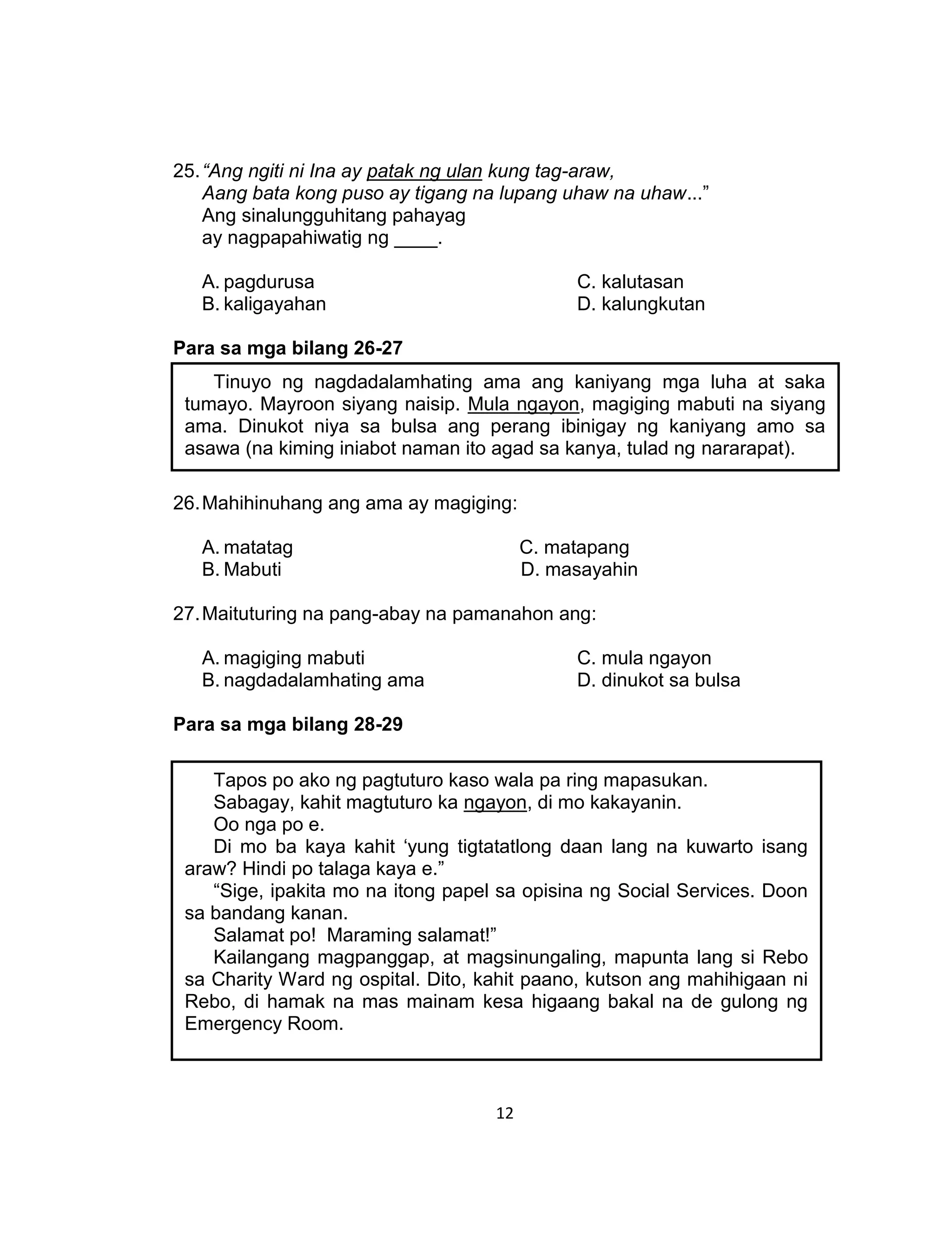 12
25.“Ang ngiti ni Ina ay patak ng ulan kung tag-araw,
Aang bata kong puso ay tigang na lupang uhaw na uhaw...”
Ang sinalungguhitang pahayag
ay nagpapahiwatig ng ____.
A. pagdurusa C. kalutasan
B. kaligayahan D. kalungkutan
Para sa mga bilang 26-27
26.Mahihinuhang ang ama ay magiging:
A. matatag C. matapang
B. Mabuti D. masayahin
27.Maituturing na pang-abay na pamanahon ang:
A. magiging mabuti C. mula ngayon
B. nagdadalamhating ama D. dinukot sa bulsa
Para sa mga bilang 28-29
Tinuyo ng nagdadalamhating ama ang kaniyang mga luha at saka
tumayo. Mayroon siyang naisip. Mula ngayon, magiging mabuti na siyang
ama. Dinukot niya sa bulsa ang perang ibinigay ng kaniyang amo sa
asawa (na kiming iniabot naman ito agad sa kanya, tulad ng nararapat).
Tapos po ako ng pagtuturo kaso wala pa ring mapasukan.
Sabagay, kahit magtuturo ka ngayon, di mo kakayanin.
Oo nga po e.
Di mo ba kaya kahit ‘yung tigtatatlong daan lang na kuwarto isang
araw? Hindi po talaga kaya e.”
“Sige, ipakita mo na itong papel sa opisina ng Social Services. Doon
sa bandang kanan.
Salamat po! Maraming salamat!”
Kailangang magpanggap, at magsinungaling, mapunta lang si Rebo
sa Charity Ward ng ospital. Dito, kahit paano, kutson ang mahihigaan ni
Rebo, di hamak na mas mainam kesa higaang bakal na de gulong ng
Emergency Room.
 