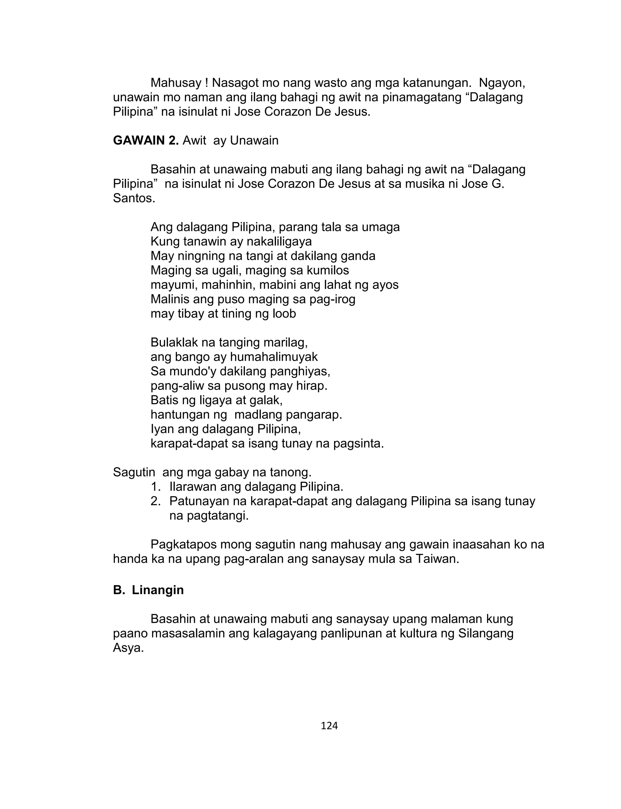 124
Mahusay ! Nasagot mo nang wasto ang mga katanungan. Ngayon,
unawain mo naman ang ilang bahagi ng awit na pinamagatang “Dalagang
Pilipina” na isinulat ni Jose Corazon De Jesus.
GAWAIN 2. Awit ay Unawain
Basahin at unawaing mabuti ang ilang bahagi ng awit na “Dalagang
Pilipina” na isinulat ni Jose Corazon De Jesus at sa musika ni Jose G.
Santos.
Ang dalagang Pilipina, parang tala sa umaga
Kung tanawin ay nakaliligaya
May ningning na tangi at dakilang ganda
Maging sa ugali, maging sa kumilos
mayumi, mahinhin, mabini ang lahat ng ayos
Malinis ang puso maging sa pag-irog
may tibay at tining ng loob
Bulaklak na tanging marilag,
ang bango ay humahalimuyak
Sa mundo'y dakilang panghiyas,
pang-aliw sa pusong may hirap.
Batis ng ligaya at galak,
hantungan ng madlang pangarap.
Iyan ang dalagang Pilipina,
karapat-dapat sa isang tunay na pagsinta.
Sagutin ang mga gabay na tanong.
1. Ilarawan ang dalagang Pilipina.
2. Patunayan na karapat-dapat ang dalagang Pilipina sa isang tunay
na pagtatangi.
Pagkatapos mong sagutin nang mahusay ang gawain inaasahan ko na
handa ka na upang pag-aralan ang sanaysay mula sa Taiwan.
B. Linangin
Basahin at unawaing mabuti ang sanaysay upang malaman kung
paano masasalamin ang kalagayang panlipunan at kultura ng Silangang
Asya.
 
