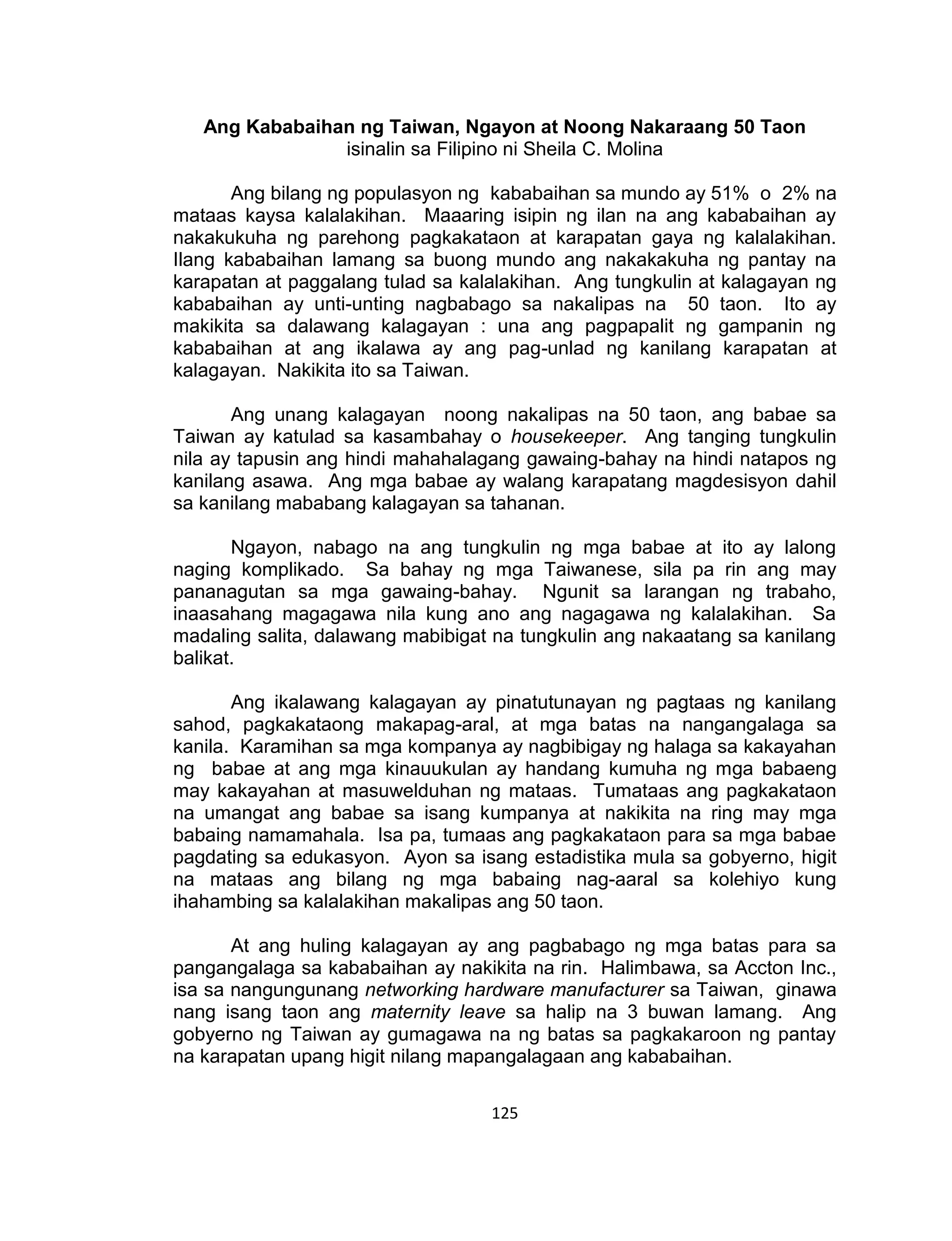 125
Ang Kababaihan ng Taiwan, Ngayon at Noong Nakaraang 50 Taon
isinalin sa Filipino ni Sheila C. Molina
Ang bilang ng populasyon ng kababaihan sa mundo ay 51% o 2% na
mataas kaysa kalalakihan. Maaaring isipin ng ilan na ang kababaihan ay
nakakukuha ng parehong pagkakataon at karapatan gaya ng kalalakihan.
Ilang kababaihan lamang sa buong mundo ang nakakakuha ng pantay na
karapatan at paggalang tulad sa kalalakihan. Ang tungkulin at kalagayan ng
kababaihan ay unti-unting nagbabago sa nakalipas na 50 taon. Ito ay
makikita sa dalawang kalagayan : una ang pagpapalit ng gampanin ng
kababaihan at ang ikalawa ay ang pag-unlad ng kanilang karapatan at
kalagayan. Nakikita ito sa Taiwan.
Ang unang kalagayan noong nakalipas na 50 taon, ang babae sa
Taiwan ay katulad sa kasambahay o housekeeper. Ang tanging tungkulin
nila ay tapusin ang hindi mahahalagang gawaing-bahay na hindi natapos ng
kanilang asawa. Ang mga babae ay walang karapatang magdesisyon dahil
sa kanilang mababang kalagayan sa tahanan.
Ngayon, nabago na ang tungkulin ng mga babae at ito ay lalong
naging komplikado. Sa bahay ng mga Taiwanese, sila pa rin ang may
pananagutan sa mga gawaing-bahay. Ngunit sa larangan ng trabaho,
inaasahang magagawa nila kung ano ang nagagawa ng kalalakihan. Sa
madaling salita, dalawang mabibigat na tungkulin ang nakaatang sa kanilang
balikat.
Ang ikalawang kalagayan ay pinatutunayan ng pagtaas ng kanilang
sahod, pagkakataong makapag-aral, at mga batas na nangangalaga sa
kanila. Karamihan sa mga kompanya ay nagbibigay ng halaga sa kakayahan
ng babae at ang mga kinauukulan ay handang kumuha ng mga babaeng
may kakayahan at masuwelduhan ng mataas. Tumataas ang pagkakataon
na umangat ang babae sa isang kumpanya at nakikita na ring may mga
babaing namamahala. Isa pa, tumaas ang pagkakataon para sa mga babae
pagdating sa edukasyon. Ayon sa isang estadistika mula sa gobyerno, higit
na mataas ang bilang ng mga babaing nag-aaral sa kolehiyo kung
ihahambing sa kalalakihan makalipas ang 50 taon.
At ang huling kalagayan ay ang pagbabago ng mga batas para sa
pangangalaga sa kababaihan ay nakikita na rin. Halimbawa, sa Accton Inc.,
isa sa nangungunang networking hardware manufacturer sa Taiwan, ginawa
nang isang taon ang maternity leave sa halip na 3 buwan lamang. Ang
gobyerno ng Taiwan ay gumagawa na ng batas sa pagkakaroon ng pantay
na karapatan upang higit nilang mapangalagaan ang kababaihan.
 