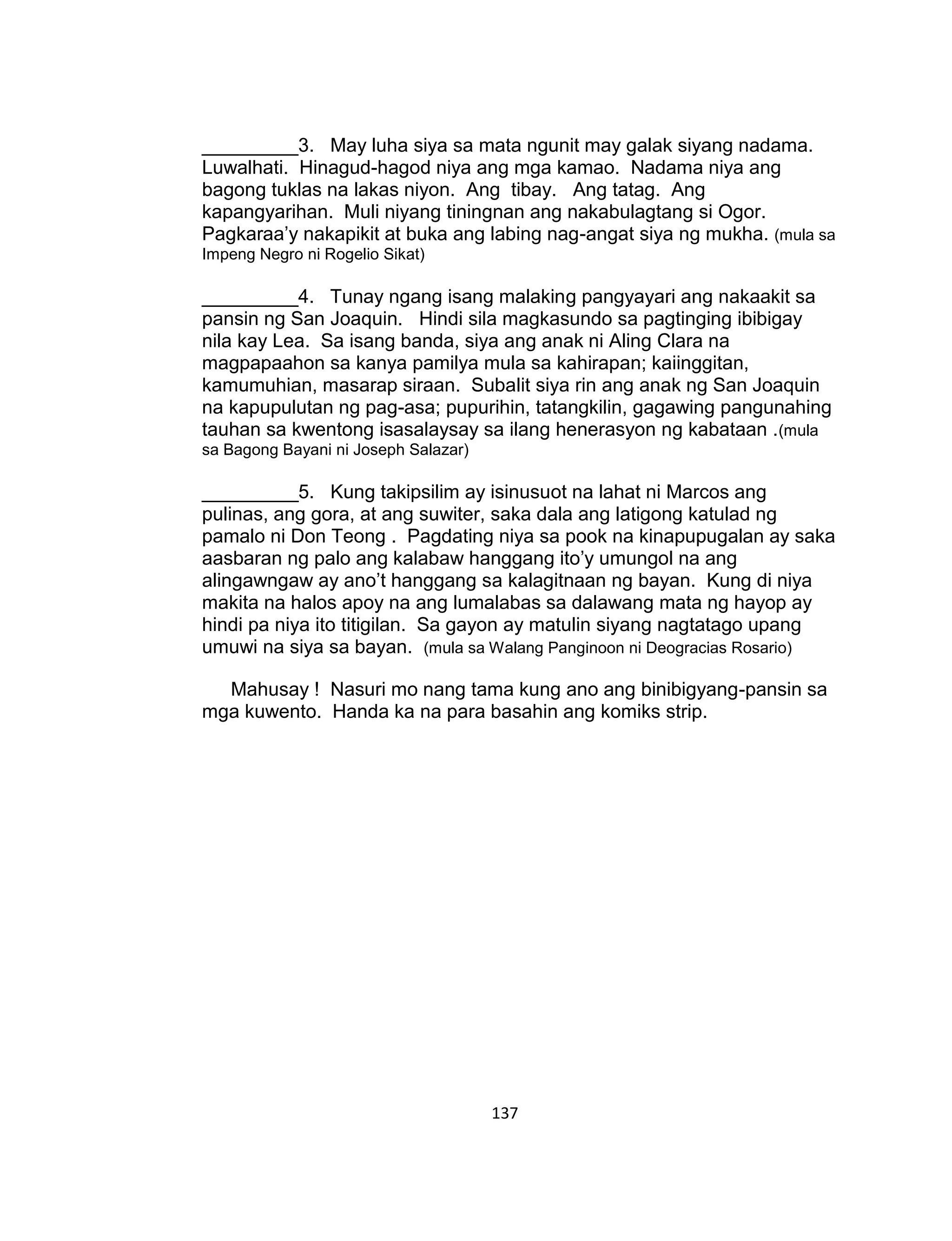 137
_________3. May luha siya sa mata ngunit may galak siyang nadama.
Luwalhati. Hinagud-hagod niya ang mga kamao. Nadama niya ang
bagong tuklas na lakas niyon. Ang tibay. Ang tatag. Ang
kapangyarihan. Muli niyang tiningnan ang nakabulagtang si Ogor.
Pagkaraa’y nakapikit at buka ang labing nag-angat siya ng mukha. (mula sa
Impeng Negro ni Rogelio Sikat)
_________4. Tunay ngang isang malaking pangyayari ang nakaakit sa
pansin ng San Joaquin. Hindi sila magkasundo sa pagtinging ibibigay
nila kay Lea. Sa isang banda, siya ang anak ni Aling Clara na
magpapaahon sa kanya pamilya mula sa kahirapan; kaiinggitan,
kamumuhian, masarap siraan. Subalit siya rin ang anak ng San Joaquin
na kapupulutan ng pag-asa; pupurihin, tatangkilin, gagawing pangunahing
tauhan sa kwentong isasalaysay sa ilang henerasyon ng kabataan .(mula
sa Bagong Bayani ni Joseph Salazar)
_________5. Kung takipsilim ay isinusuot na lahat ni Marcos ang
pulinas, ang gora, at ang suwiter, saka dala ang latigong katulad ng
pamalo ni Don Teong . Pagdating niya sa pook na kinapupugalan ay saka
aasbaran ng palo ang kalabaw hanggang ito’y umungol na ang
alingawngaw ay ano’t hanggang sa kalagitnaan ng bayan. Kung di niya
makita na halos apoy na ang lumalabas sa dalawang mata ng hayop ay
hindi pa niya ito titigilan. Sa gayon ay matulin siyang nagtatago upang
umuwi na siya sa bayan. (mula sa Walang Panginoon ni Deogracias Rosario)
Mahusay ! Nasuri mo nang tama kung ano ang binibigyang-pansin sa
mga kuwento. Handa ka na para basahin ang komiks strip.
 