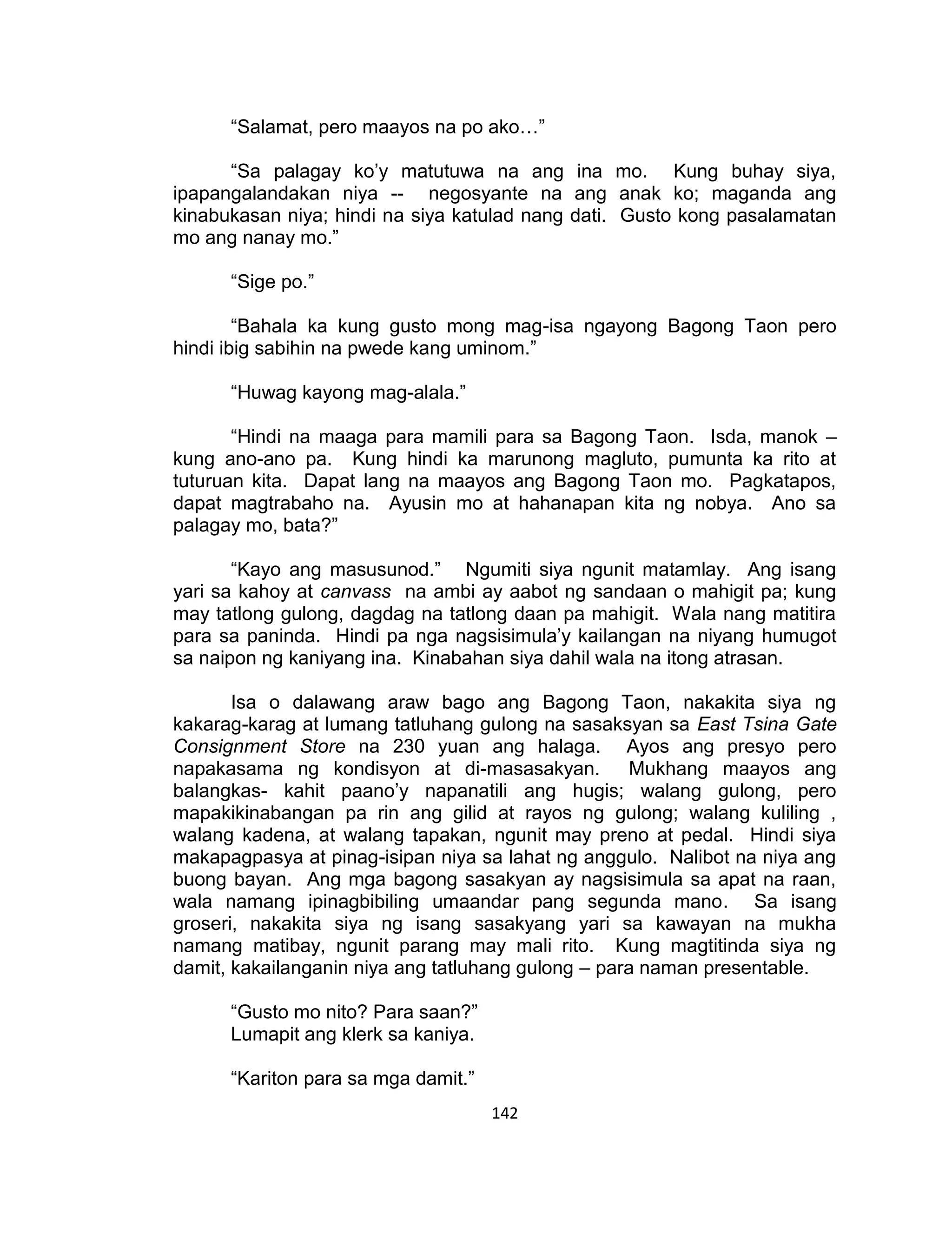 142
“Salamat, pero maayos na po ako…”
“Sa palagay ko’y matutuwa na ang ina mo. Kung buhay siya,
ipapangalandakan niya -- negosyante na ang anak ko; maganda ang
kinabukasan niya; hindi na siya katulad nang dati. Gusto kong pasalamatan
mo ang nanay mo.”
“Sige po.”
“Bahala ka kung gusto mong mag-isa ngayong Bagong Taon pero
hindi ibig sabihin na pwede kang uminom.”
“Huwag kayong mag-alala.”
“Hindi na maaga para mamili para sa Bagong Taon. Isda, manok –
kung ano-ano pa. Kung hindi ka marunong magluto, pumunta ka rito at
tuturuan kita. Dapat lang na maayos ang Bagong Taon mo. Pagkatapos,
dapat magtrabaho na. Ayusin mo at hahanapan kita ng nobya. Ano sa
palagay mo, bata?”
“Kayo ang masusunod.” Ngumiti siya ngunit matamlay. Ang isang
yari sa kahoy at canvass na ambi ay aabot ng sandaan o mahigit pa; kung
may tatlong gulong, dagdag na tatlong daan pa mahigit. Wala nang matitira
para sa paninda. Hindi pa nga nagsisimula’y kailangan na niyang humugot
sa naipon ng kaniyang ina. Kinabahan siya dahil wala na itong atrasan.
Isa o dalawang araw bago ang Bagong Taon, nakakita siya ng
kakarag-karag at lumang tatluhang gulong na sasaksyan sa East Tsina Gate
Consignment Store na 230 yuan ang halaga. Ayos ang presyo pero
napakasama ng kondisyon at di-masasakyan. Mukhang maayos ang
balangkas- kahit paano’y napanatili ang hugis; walang gulong, pero
mapakikinabangan pa rin ang gilid at rayos ng gulong; walang kuliling ,
walang kadena, at walang tapakan, ngunit may preno at pedal. Hindi siya
makapagpasya at pinag-isipan niya sa lahat ng anggulo. Nalibot na niya ang
buong bayan. Ang mga bagong sasakyan ay nagsisimula sa apat na raan,
wala namang ipinagbibiling umaandar pang segunda mano. Sa isang
groseri, nakakita siya ng isang sasakyang yari sa kawayan na mukha
namang matibay, ngunit parang may mali rito. Kung magtitinda siya ng
damit, kakailanganin niya ang tatluhang gulong – para naman presentable.
“Gusto mo nito? Para saan?”
Lumapit ang klerk sa kaniya.
“Kariton para sa mga damit.”
 