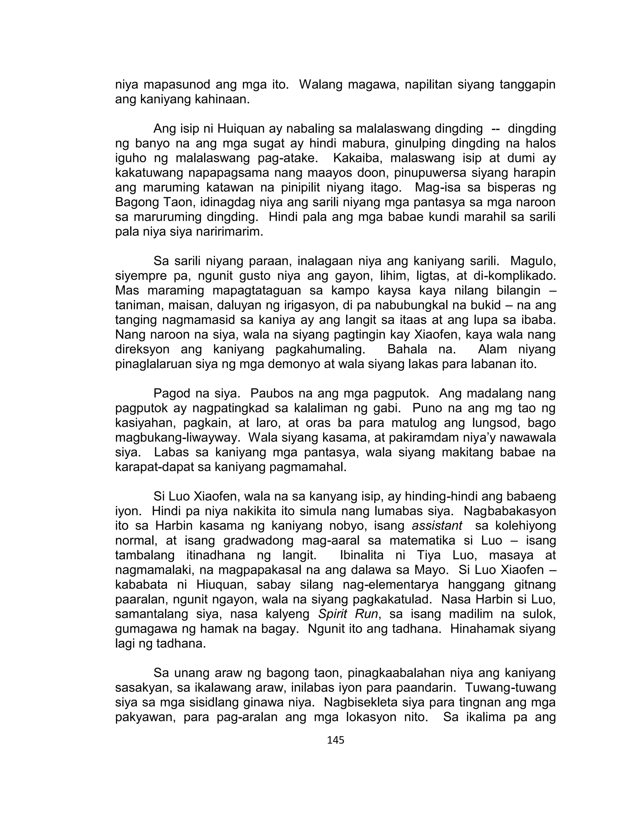 145
niya mapasunod ang mga ito. Walang magawa, napilitan siyang tanggapin
ang kaniyang kahinaan.
Ang isip ni Huiquan ay nabaling sa malalaswang dingding -- dingding
ng banyo na ang mga sugat ay hindi mabura, ginulping dingding na halos
iguho ng malalaswang pag-atake. Kakaiba, malaswang isip at dumi ay
kakatuwang napapagsama nang maayos doon, pinupuwersa siyang harapin
ang maruming katawan na pinipilit niyang itago. Mag-isa sa bisperas ng
Bagong Taon, idinagdag niya ang sarili niyang mga pantasya sa mga naroon
sa maruruming dingding. Hindi pala ang mga babae kundi marahil sa sarili
pala niya siya naririmarim.
Sa sarili niyang paraan, inalagaan niya ang kaniyang sarili. Magulo,
siyempre pa, ngunit gusto niya ang gayon, lihim, ligtas, at di-komplikado.
Mas maraming mapagtataguan sa kampo kaysa kaya nilang bilangin –
taniman, maisan, daluyan ng irigasyon, di pa nabubungkal na bukid – na ang
tanging nagmamasid sa kaniya ay ang langit sa itaas at ang lupa sa ibaba.
Nang naroon na siya, wala na siyang pagtingin kay Xiaofen, kaya wala nang
direksyon ang kaniyang pagkahumaling. Bahala na. Alam niyang
pinaglalaruan siya ng mga demonyo at wala siyang lakas para labanan ito.
Pagod na siya. Paubos na ang mga pagputok. Ang madalang nang
pagputok ay nagpatingkad sa kalaliman ng gabi. Puno na ang mg tao ng
kasiyahan, pagkain, at laro, at oras ba para matulog ang lungsod, bago
magbukang-liwayway. Wala siyang kasama, at pakiramdam niya’y nawawala
siya. Labas sa kaniyang mga pantasya, wala siyang makitang babae na
karapat-dapat sa kaniyang pagmamahal.
Si Luo Xiaofen, wala na sa kanyang isip, ay hinding-hindi ang babaeng
iyon. Hindi pa niya nakikita ito simula nang lumabas siya. Nagbabakasyon
ito sa Harbin kasama ng kaniyang nobyo, isang assistant sa kolehiyong
normal, at isang gradwadong mag-aaral sa matematika si Luo – isang
tambalang itinadhana ng langit. Ibinalita ni Tiya Luo, masaya at
nagmamalaki, na magpapakasal na ang dalawa sa Mayo. Si Luo Xiaofen –
kababata ni Hiuquan, sabay silang nag-elementarya hanggang gitnang
paaralan, ngunit ngayon, wala na siyang pagkakatulad. Nasa Harbin si Luo,
samantalang siya, nasa kalyeng Spirit Run, sa isang madilim na sulok,
gumagawa ng hamak na bagay. Ngunit ito ang tadhana. Hinahamak siyang
lagi ng tadhana.
Sa unang araw ng bagong taon, pinagkaabalahan niya ang kaniyang
sasakyan, sa ikalawang araw, inilabas iyon para paandarin. Tuwang-tuwang
siya sa mga sisidlang ginawa niya. Nagbisekleta siya para tingnan ang mga
pakyawan, para pag-aralan ang mga lokasyon nito. Sa ikalima pa ang
 