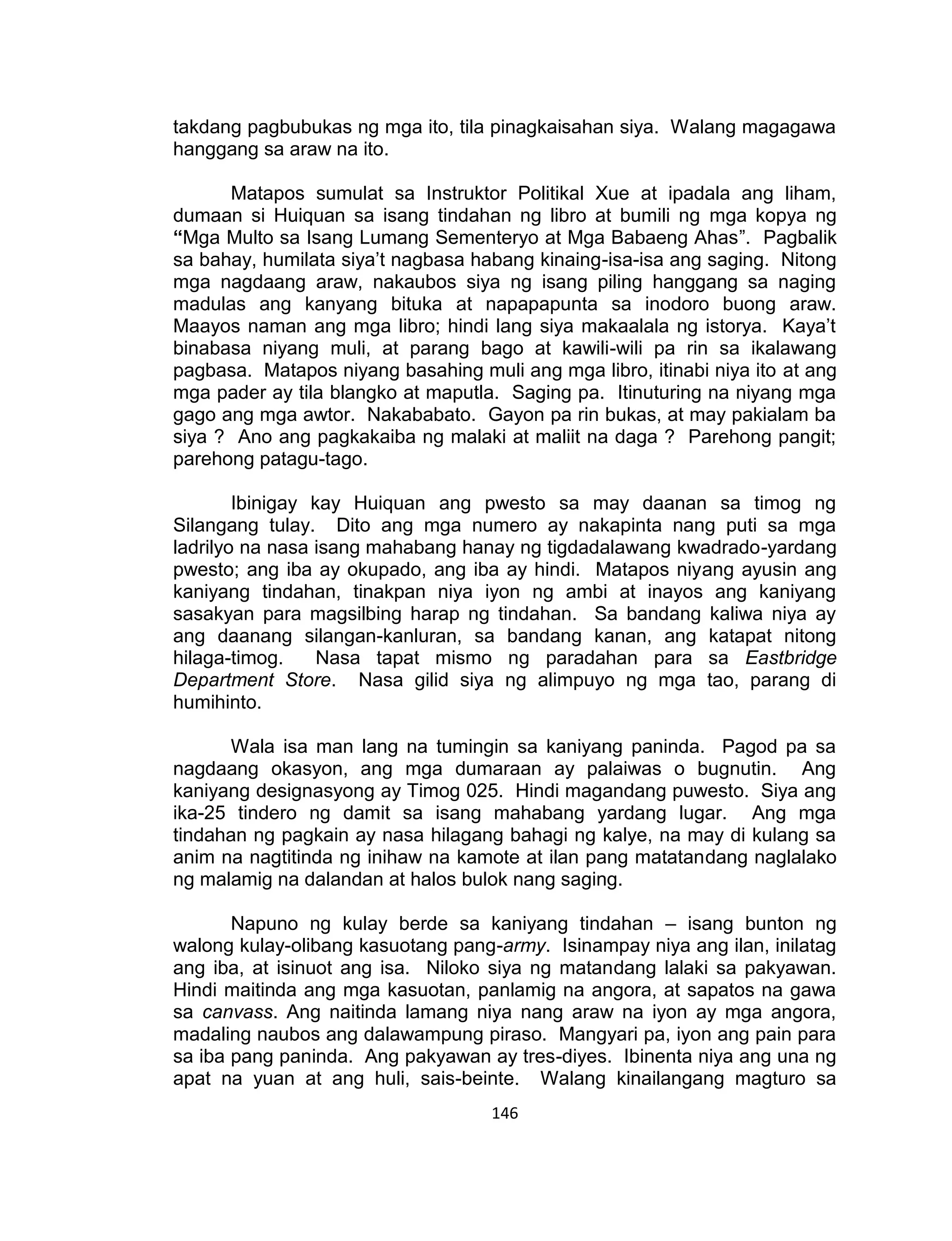 146
takdang pagbubukas ng mga ito, tila pinagkaisahan siya. Walang magagawa
hanggang sa araw na ito.
Matapos sumulat sa Instruktor Politikal Xue at ipadala ang liham,
dumaan si Huiquan sa isang tindahan ng libro at bumili ng mga kopya ng
“Mga Multo sa Isang Lumang Sementeryo at Mga Babaeng Ahas”. Pagbalik
sa bahay, humilata siya’t nagbasa habang kinaing-isa-isa ang saging. Nitong
mga nagdaang araw, nakaubos siya ng isang piling hanggang sa naging
madulas ang kanyang bituka at napapapunta sa inodoro buong araw.
Maayos naman ang mga libro; hindi lang siya makaalala ng istorya. Kaya’t
binabasa niyang muli, at parang bago at kawili-wili pa rin sa ikalawang
pagbasa. Matapos niyang basahing muli ang mga libro, itinabi niya ito at ang
mga pader ay tila blangko at maputla. Saging pa. Itinuturing na niyang mga
gago ang mga awtor. Nakababato. Gayon pa rin bukas, at may pakialam ba
siya ? Ano ang pagkakaiba ng malaki at maliit na daga ? Parehong pangit;
parehong patagu-tago.
Ibinigay kay Huiquan ang pwesto sa may daanan sa timog ng
Silangang tulay. Dito ang mga numero ay nakapinta nang puti sa mga
ladrilyo na nasa isang mahabang hanay ng tigdadalawang kwadrado-yardang
pwesto; ang iba ay okupado, ang iba ay hindi. Matapos niyang ayusin ang
kaniyang tindahan, tinakpan niya iyon ng ambi at inayos ang kaniyang
sasakyan para magsilbing harap ng tindahan. Sa bandang kaliwa niya ay
ang daanang silangan-kanluran, sa bandang kanan, ang katapat nitong
hilaga-timog. Nasa tapat mismo ng paradahan para sa Eastbridge
Department Store. Nasa gilid siya ng alimpuyo ng mga tao, parang di
humihinto.
Wala isa man lang na tumingin sa kaniyang paninda. Pagod pa sa
nagdaang okasyon, ang mga dumaraan ay palaiwas o bugnutin. Ang
kaniyang designasyong ay Timog 025. Hindi magandang puwesto. Siya ang
ika-25 tindero ng damit sa isang mahabang yardang lugar. Ang mga
tindahan ng pagkain ay nasa hilagang bahagi ng kalye, na may di kulang sa
anim na nagtitinda ng inihaw na kamote at ilan pang matatandang naglalako
ng malamig na dalandan at halos bulok nang saging.
Napuno ng kulay berde sa kaniyang tindahan – isang bunton ng
walong kulay-olibang kasuotang pang-army. Isinampay niya ang ilan, inilatag
ang iba, at isinuot ang isa. Niloko siya ng matandang lalaki sa pakyawan.
Hindi maitinda ang mga kasuotan, panlamig na angora, at sapatos na gawa
sa canvass. Ang naitinda lamang niya nang araw na iyon ay mga angora,
madaling naubos ang dalawampung piraso. Mangyari pa, iyon ang pain para
sa iba pang paninda. Ang pakyawan ay tres-diyes. Ibinenta niya ang una ng
apat na yuan at ang huli, sais-beinte. Walang kinailangang magturo sa
 
