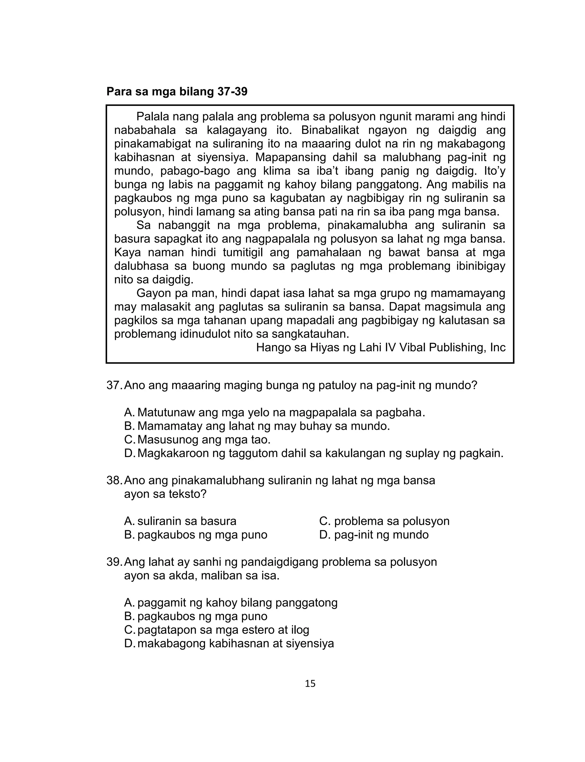 15
Para sa mga bilang 37-39
37.Ano ang maaaring maging bunga ng patuloy na pag-init ng mundo?
A. Matutunaw ang mga yelo na magpapalala sa pagbaha.
B. Mamamatay ang lahat ng may buhay sa mundo.
C.Masusunog ang mga tao.
D.Magkakaroon ng taggutom dahil sa kakulangan ng suplay ng pagkain.
38.Ano ang pinakamalubhang suliranin ng lahat ng mga bansa
ayon sa teksto?
A. suliranin sa basura C. problema sa polusyon
B. pagkaubos ng mga puno D. pag-init ng mundo
39.Ang lahat ay sanhi ng pandaigdigang problema sa polusyon
ayon sa akda, maliban sa isa.
A. paggamit ng kahoy bilang panggatong
B. pagkaubos ng mga puno
C.pagtatapon sa mga estero at ilog
D.makabagong kabihasnan at siyensiya
Palala nang palala ang problema sa polusyon ngunit marami ang hindi
nababahala sa kalagayang ito. Binabalikat ngayon ng daigdig ang
pinakamabigat na suliraning ito na maaaring dulot na rin ng makabagong
kabihasnan at siyensiya. Mapapansing dahil sa malubhang pag-init ng
mundo, pabago-bago ang klima sa iba’t ibang panig ng daigdig. Ito’y
bunga ng labis na paggamit ng kahoy bilang panggatong. Ang mabilis na
pagkaubos ng mga puno sa kagubatan ay nagbibigay rin ng suliranin sa
polusyon, hindi lamang sa ating bansa pati na rin sa iba pang mga bansa.
Sa nabanggit na mga problema, pinakamalubha ang suliranin sa
basura sapagkat ito ang nagpapalala ng polusyon sa lahat ng mga bansa.
Kaya naman hindi tumitigil ang pamahalaan ng bawat bansa at mga
dalubhasa sa buong mundo sa paglutas ng mga problemang ibinibigay
nito sa daigdig.
Gayon pa man, hindi dapat iasa lahat sa mga grupo ng mamamayang
may malasakit ang paglutas sa suliranin sa bansa. Dapat magsimula ang
pagkilos sa mga tahanan upang mapadali ang pagbibigay ng kalutasan sa
problemang idinudulot nito sa sangkatauhan.
Hango sa Hiyas ng Lahi IV Vibal Publishing, Inc
 