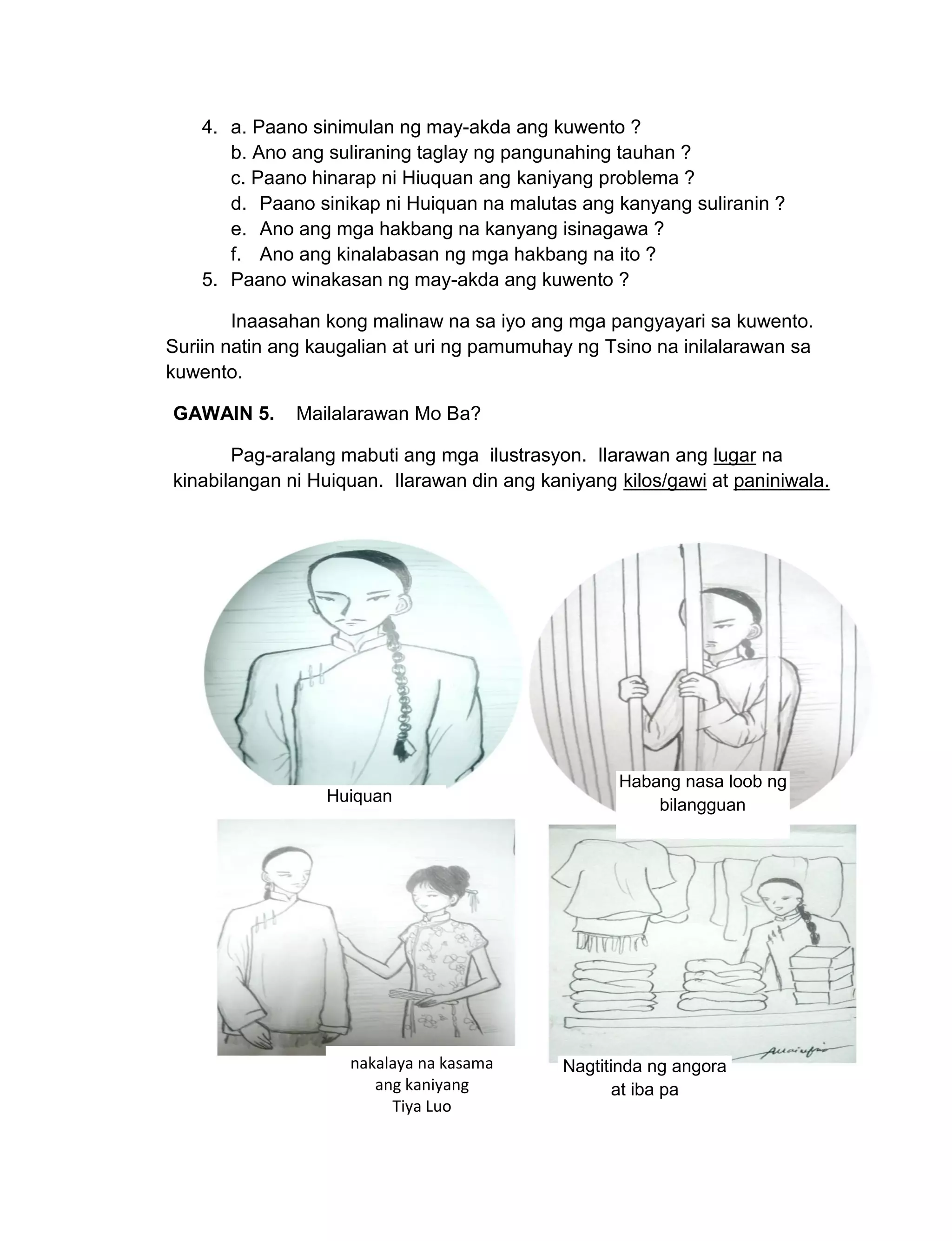 151
4. a. Paano sinimulan ng may-akda ang kuwento ?
b. Ano ang suliraning taglay ng pangunahing tauhan ?
c. Paano hinarap ni Hiuquan ang kaniyang problema ?
d. Paano sinikap ni Huiquan na malutas ang kanyang suliranin ?
e. Ano ang mga hakbang na kanyang isinagawa ?
f. Ano ang kinalabasan ng mga hakbang na ito ?
5. Paano winakasan ng may-akda ang kuwento ?
Inaasahan kong malinaw na sa iyo ang mga pangyayari sa kuwento.
Suriin natin ang kaugalian at uri ng pamumuhay ng Tsino na inilalarawan sa
kuwento.
GAWAIN 5. Mailalarawan Mo Ba?
Pag-aralang mabuti ang mga ilustrasyon. Ilarawan ang lugar na
kinabilangan ni Huiquan. Ilarawan din ang kaniyang kilos/gawi at paniniwala.
Huiquan
Habang nasa loob ng
bilangguan
nakalaya na kasama
ang kaniyang
Tiya Luo
Nagtitinda ng angora
at iba pa
 