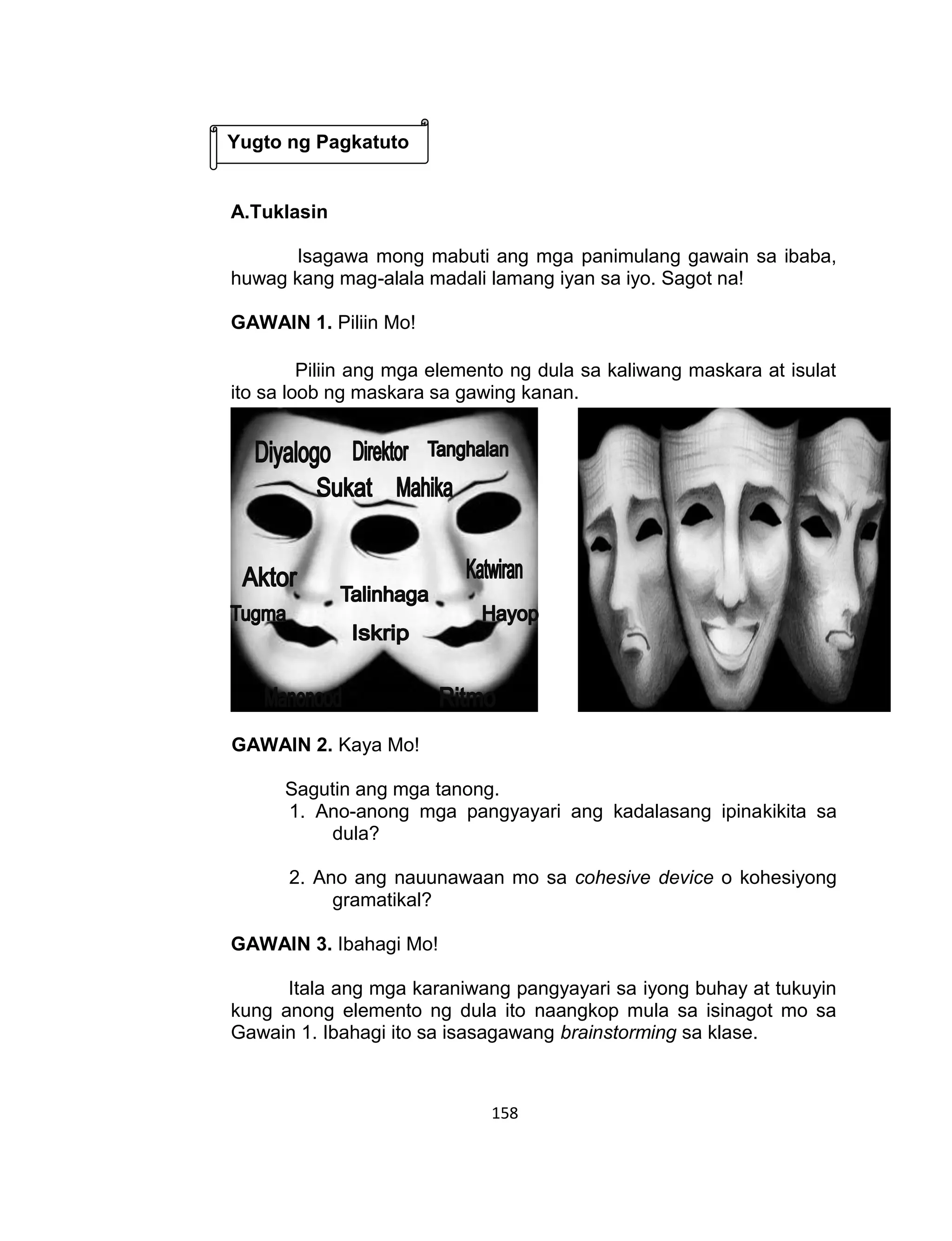 158
A.Tuklasin
Isagawa mong mabuti ang mga panimulang gawain sa ibaba,
huwag kang mag-alala madali lamang iyan sa iyo. Sagot na!
GAWAIN 1. Piliin Mo!
Piliin ang mga elemento ng dula sa kaliwang maskara at isulat
ito sa loob ng maskara sa gawing kanan.
GAWAIN 2. Kaya Mo!
Sagutin ang mga tanong.
1. Ano-anong mga pangyayari ang kadalasang ipinakikita sa
dula?
2. Ano ang nauunawaan mo sa cohesive device o kohesiyong
gramatikal?
GAWAIN 3. Ibahagi Mo!
Itala ang mga karaniwang pangyayari sa iyong buhay at tukuyin
kung anong elemento ng dula ito naangkop mula sa isinagot mo sa
Gawain 1. Ibahagi ito sa isasagawang brainstorming sa klase.
Yugto ng Pagkatuto
 