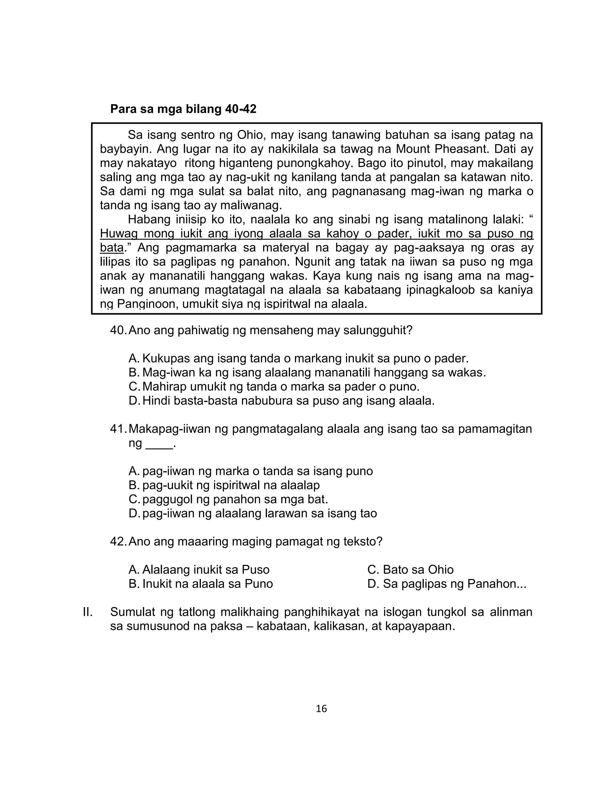 16
Para sa mga bilang 40-42
40.Ano ang pahiwatig ng mensaheng may salungguhit?
A. Kukupas ang isang tanda o markang inukit sa puno o pader.
B. Mag-iwan ka ng isang alaalang mananatili hanggang sa wakas.
C.Mahirap umukit ng tanda o marka sa pader o puno.
D.Hindi basta-basta nabubura sa puso ang isang alaala.
41.Makapag-iiwan ng pangmatagalang alaala ang isang tao sa pamamagitan
ng ____.
A. pag-iiwan ng marka o tanda sa isang puno
B. pag-uukit ng ispiritwal na alaalap
C.paggugol ng panahon sa mga bat.
D.pag-iiwan ng alaalang larawan sa isang tao
42.Ano ang maaaring maging pamagat ng teksto?
A. Alalaang inukit sa Puso C. Bato sa Ohio
B. Inukit na alaala sa Puno D. Sa paglipas ng Panahon...
II. Sumulat ng tatlong malikhaing panghihikayat na islogan tungkol sa alinman
sa sumusunod na paksa – kabataan, kalikasan, at kapayapaan.
Sa isang sentro ng Ohio, may isang tanawing batuhan sa isang patag na
baybayin. Ang lugar na ito ay nakikilala sa tawag na Mount Pheasant. Dati ay
may nakatayo ritong higanteng punongkahoy. Bago ito pinutol, may makailang
saling ang mga tao ay nag-ukit ng kanilang tanda at pangalan sa katawan nito.
Sa dami ng mga sulat sa balat nito, ang pagnanasang mag-iwan ng marka o
tanda ng isang tao ay maliwanag.
Habang iniisip ko ito, naalala ko ang sinabi ng isang matalinong lalaki: “
Huwag mong iukit ang iyong alaala sa kahoy o pader, iukit mo sa puso ng
bata.” Ang pagmamarka sa materyal na bagay ay pag-aaksaya ng oras ay
lilipas ito sa paglipas ng panahon. Ngunit ang tatak na iiwan sa puso ng mga
anak ay mananatili hanggang wakas. Kaya kung nais ng isang ama na mag-
iwan ng anumang magtatagal na alaala sa kabataang ipinagkaloob sa kaniya
ng Panginoon, umukit siya ng ispiritwal na alaala.
 