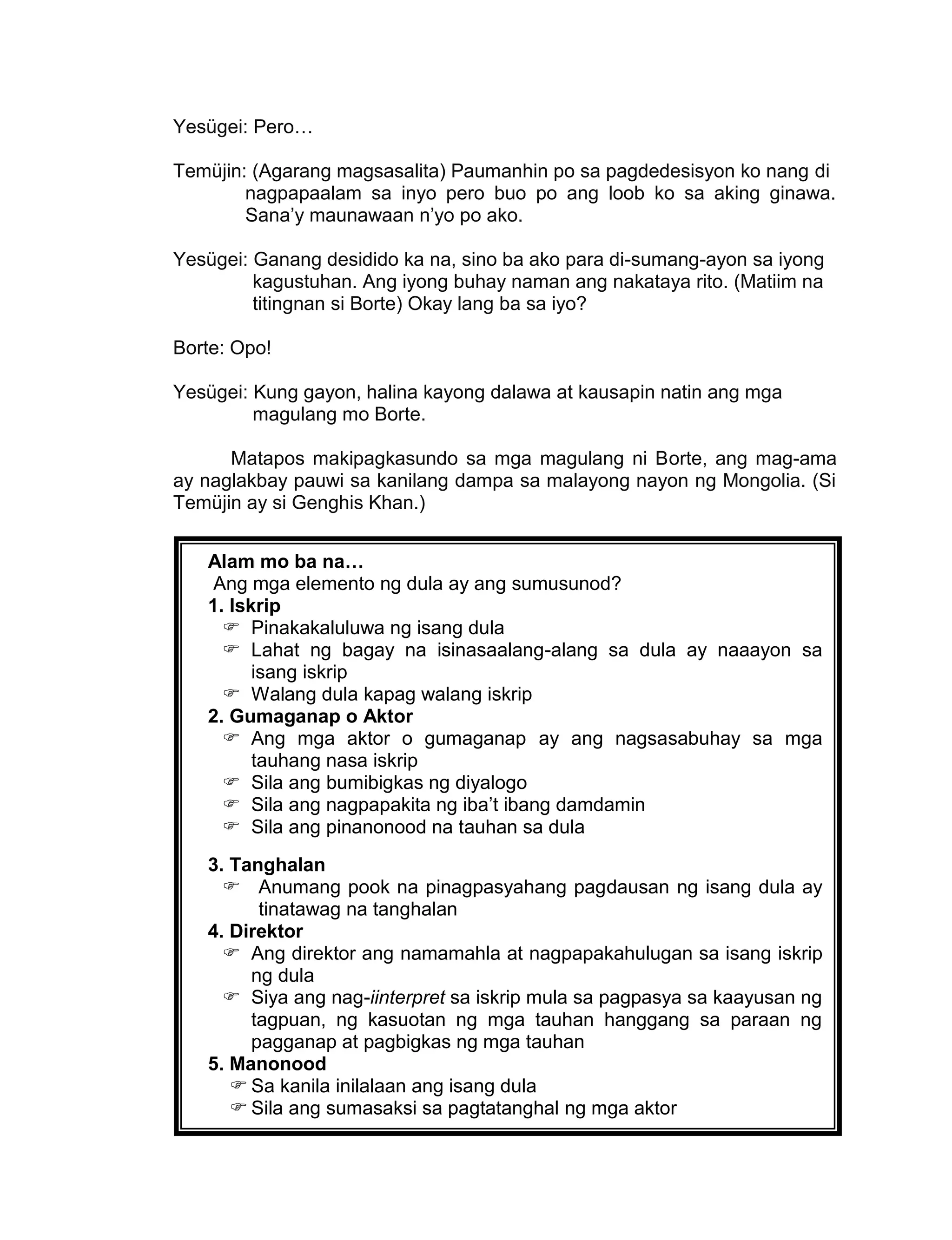 163
Yesügei: Pero…
Temüjin: (Agarang magsasalita) Paumanhin po sa pagdedesisyon ko nang di
nagpapaalam sa inyo pero buo po ang loob ko sa aking ginawa.
Sana’y maunawaan n’yo po ako.
Yesügei: Ganang desidido ka na, sino ba ako para di-sumang-ayon sa iyong
kagustuhan. Ang iyong buhay naman ang nakataya rito. (Matiim na
titingnan si Borte) Okay lang ba sa iyo?
Borte: Opo!
Yesügei: Kung gayon, halina kayong dalawa at kausapin natin ang mga
magulang mo Borte.
Matapos makipagkasundo sa mga magulang ni Borte, ang mag-ama
ay naglakbay pauwi sa kanilang dampa sa malayong nayon ng Mongolia. (Si
Temüjin ay si Genghis Khan.)
Alam mo ba na…
Ang mga elemento ng dula ay ang sumusunod?
1. Iskrip
 Pinakakaluluwa ng isang dula
 Lahat ng bagay na isinasaalang-alang sa dula ay naaayon sa
isang iskrip
 Walang dula kapag walang iskrip
2. Gumaganap o Aktor
 Ang mga aktor o gumaganap ay ang nagsasabuhay sa mga
tauhang nasa iskrip
 Sila ang bumibigkas ng diyalogo
 Sila ang nagpapakita ng iba’t ibang damdamin
 Sila ang pinanonood na tauhan sa dula
3. Tanghalan
 Anumang pook na pinagpasyahang pagdausan ng isang dula ay
tinatawag na tanghalan
4. Direktor
 Ang direktor ang namamahla at nagpapakahulugan sa isang iskrip
ng dula
 Siya ang nag-iinterpret sa iskrip mula sa pagpasya sa kaayusan ng
tagpuan, ng kasuotan ng mga tauhan hanggang sa paraan ng
pagganap at pagbigkas ng mga tauhan
5. Manonood
 Sa kanila inilalaan ang isang dula
 Sila ang sumasaksi sa pagtatanghal ng mga aktor
 