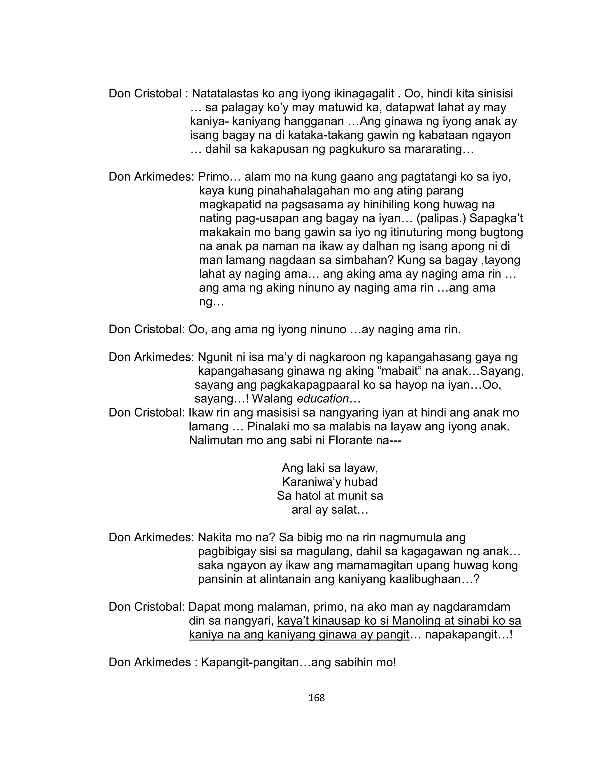 168
Don Cristobal : Natatalastas ko ang iyong ikinagagalit . Oo, hindi kita sinisisi
… sa palagay ko’y may matuwid ka, datapwat lahat ay may
kaniya- kaniyang hangganan …Ang ginawa ng iyong anak ay
isang bagay na di kataka-takang gawin ng kabataan ngayon
… dahil sa kakapusan ng pagkukuro sa mararating…
Don Arkimedes: Primo… alam mo na kung gaano ang pagtatangi ko sa iyo,
kaya kung pinahahalagahan mo ang ating parang
magkapatid na pagsasama ay hinihiling kong huwag na
nating pag-usapan ang bagay na iyan… (palipas.) Sapagka’t
makakain mo bang gawin sa iyo ng itinuturing mong bugtong
na anak pa naman na ikaw ay dalhan ng isang apong ni di
man lamang nagdaan sa simbahan? Kung sa bagay ,tayong
lahat ay naging ama… ang aking ama ay naging ama rin …
ang ama ng aking ninuno ay naging ama rin …ang ama
ng…
Don Cristobal: Oo, ang ama ng iyong ninuno …ay naging ama rin.
Don Arkimedes: Ngunit ni isa ma’y di nagkaroon ng kapangahasang gaya ng
kapangahasang ginawa ng aking “mabait” na anak…Sayang,
sayang ang pagkakapagpaaral ko sa hayop na iyan…Oo,
sayang…! Walang education…
Don Cristobal: Ikaw rin ang masisisi sa nangyaring iyan at hindi ang anak mo
lamang … Pinalaki mo sa malabis na layaw ang iyong anak.
Nalimutan mo ang sabi ni Florante na---
Ang laki sa layaw,
Karaniwa’y hubad
Sa hatol at munit sa
aral ay salat…
Don Arkimedes: Nakita mo na? Sa bibig mo na rin nagmumula ang
pagbibigay sisi sa magulang, dahil sa kagagawan ng anak…
saka ngayon ay ikaw ang mamamagitan upang huwag kong
pansinin at alintanain ang kaniyang kaalibughaan…?
Don Cristobal: Dapat mong malaman, primo, na ako man ay nagdaramdam
din sa nangyari, kaya’t kinausap ko si Manoling at sinabi ko sa
kaniya na ang kaniyang ginawa ay pangit… napakapangit…!
Don Arkimedes : Kapangit-pangitan…ang sabihin mo!
 