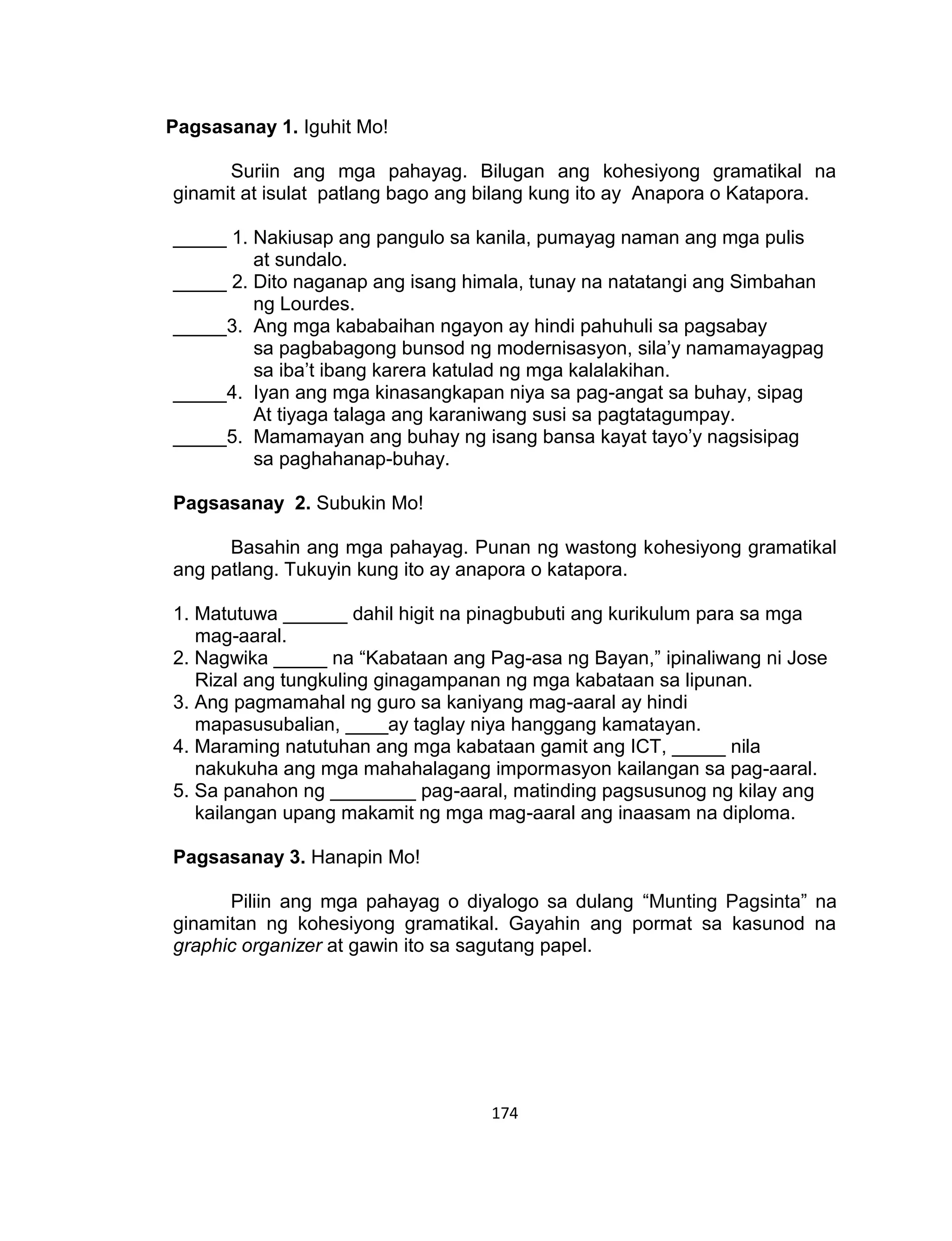 174
Pagsasanay 1. Iguhit Mo!
Suriin ang mga pahayag. Bilugan ang kohesiyong gramatikal na
ginamit at isulat patlang bago ang bilang kung ito ay Anapora o Katapora.
_____ 1. Nakiusap ang pangulo sa kanila, pumayag naman ang mga pulis
at sundalo.
_____ 2. Dito naganap ang isang himala, tunay na natatangi ang Simbahan
ng Lourdes.
_____3. Ang mga kababaihan ngayon ay hindi pahuhuli sa pagsabay
sa pagbabagong bunsod ng modernisasyon, sila’y namamayagpag
sa iba’t ibang karera katulad ng mga kalalakihan.
_____4. Iyan ang mga kinasangkapan niya sa pag-angat sa buhay, sipag
At tiyaga talaga ang karaniwang susi sa pagtatagumpay.
_____5. Mamamayan ang buhay ng isang bansa kayat tayo’y nagsisipag
sa paghahanap-buhay.
Pagsasanay 2. Subukin Mo!
Basahin ang mga pahayag. Punan ng wastong kohesiyong gramatikal
ang patlang. Tukuyin kung ito ay anapora o katapora.
1. Matutuwa ______ dahil higit na pinagbubuti ang kurikulum para sa mga
mag-aaral.
2. Nagwika _____ na “Kabataan ang Pag-asa ng Bayan,” ipinaliwang ni Jose
Rizal ang tungkuling ginagampanan ng mga kabataan sa lipunan.
3. Ang pagmamahal ng guro sa kaniyang mag-aaral ay hindi
mapasusubalian, ____ay taglay niya hanggang kamatayan.
4. Maraming natutuhan ang mga kabataan gamit ang ICT, _____ nila
nakukuha ang mga mahahalagang impormasyon kailangan sa pag-aaral.
5. Sa panahon ng ________ pag-aaral, matinding pagsusunog ng kilay ang
kailangan upang makamit ng mga mag-aaral ang inaasam na diploma.
Pagsasanay 3. Hanapin Mo!
Piliin ang mga pahayag o diyalogo sa dulang “Munting Pagsinta” na
ginamitan ng kohesiyong gramatikal. Gayahin ang pormat sa kasunod na
graphic organizer at gawin ito sa sagutang papel.
 